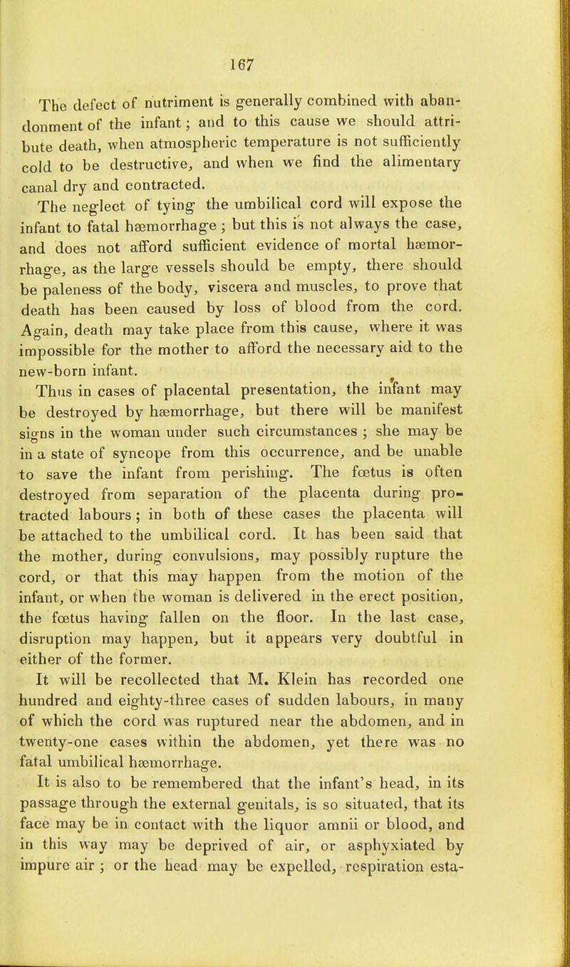 The defect of nutriment is generally combined with aban- donment of the infant; and to this cause we should attri- bute death, when atmospheric temperature is not sufficiently cold to be destructive, and when we find the alimentary canal dry and contracted. The neglect of tying- the umbilical cord will expose the infant to fatal haemorrhage ; but this is not always the case, and does not afford sufficient evidence of mortal haemor- rhage, as the large vessels should be empty, there should be paleness of the body, viscera and muscles, to prove that death has been caused by loss of blood from the cord. Again, death may take place from this cause, where it was impossible for the mother to afford the necessary aid to the new-born infant. Thus in cases of placental presentation, the infant may be destroyed by haemorrhage, but there will be manifest signs in the woman under such circumstances ; she may be in a state of syncope from this occurrence, and be unable to save the infant from perishing. The foetus is often destroyed from separation of the placenta during pro- tracted labours ; in both of these cases the placenta will be attached to the umbilical cord. It has been said that the mother, during convulsions, may possibly rupture the cord, or that this may happen from the motion of the infant, or when the woman is delivered in the erect position, the foetus having fallen on the floor. In the last case, disruption may happen, but it appears very doubtful in either of the former. It will be recollected that M. Klein has recorded one hundred and eighty-three cases of sudden labours, in many of which the cord was ruptured near the abdomen, and in twenty-one cases within the abdomen, yet there was no fatal umbilical haemorrhage. It is also to be remembered that the infant's head, in its passage through the external genitals, is so situated, that its face may be in contact with the liquor amnii or blood, and in this way may be deprived of air, or asphyxiated by impure air ; or the head may be expelled, respiration esta-