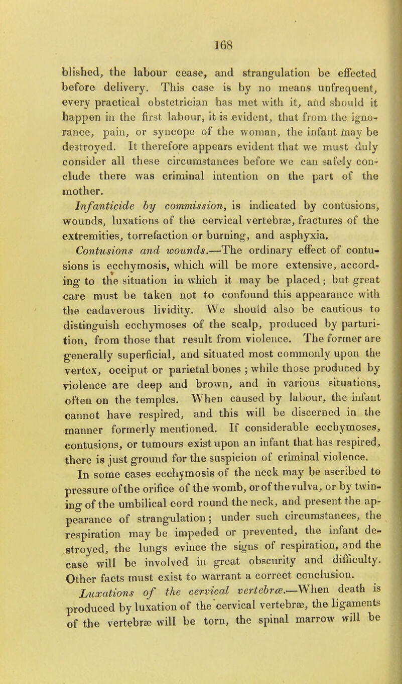 blished, the labour cease, and strangulation be effected before delivery. This case is by no means unfrequent, every practical obstetrician has met with it, and should it happen in the first labour, it is evident, that from the igno- rance, pain, or syncope of the woman, the infant may be destroyed. It therefore appears evident that we must duly consider all these circumstances before we can safely con- clude there was criminal intention on the part of the mother. Infanticide by commission, is indicated by contusions, wounds, luxations of the cervical vertebrae, fractures of the extremities, torrefaction or burning, and asphyxia. Contusions and wounds.—The ordinary effect of contu- sions is ecchymosis, which will be more extensive, accord- ing to the situation in which it may be placed; but great care must be taken not to confound this appearance with the cadaverous lividity. We should also be cautious to distinguish ecchymoses of the scalp, produced by parturi- tion, from those that result from violence. The former are generally superficial, and situated most commonly upon the vertex, occiput or parietal bones ; while those produced by violence are deep and brown, and in various situations, often on the temples. When caused by labour, the infant cannot have respired, and this will be discerned in the manner formerly mentioned. If considerable ecchymoses, contusions, or tumours exist upon an infant that has respired, there is just ground for the suspicion of criminal violence. In some cases ecchymosis of the neck may be ascribed to pressure of the orifice of the womb, or of the vulva, or by twin- ing of the umbilical cord round the neck, and present the ap- pearance of strangulation; under such circumstances, the respiration may be impeded or prevented, the infant de- stroyed, the lungs evince the signs of respiration, and the case will be involved in great obscurity and difficulty. Other facts must exist to warrant a correct conclusion. Luxations of the cervical vertebra.—-When death is produced by luxation of the cervical vertebrae, the ligaments of the vertebrae will be torn, the spinal marrow will be