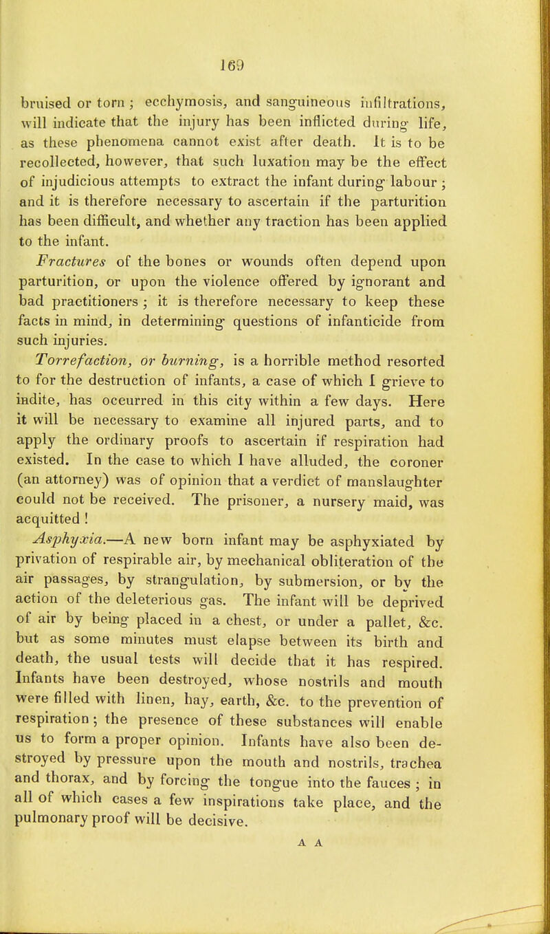 bruised or torn ; ecchymosis, and sanguineous infiltrations, will, indicate that the injury has been inflicted during- life, as these phenomena cannot exist after death. It is to be recollected, however, that such luxation may be the effect of injudicious attempts to extract the infant during- labour ; and it is therefore necessary to ascertain if the parturition has been difficult, and whether any traction has been applied to the infant. Fractures of the bones or wounds often depend upon parturition, or upon the violence offered by ignorant and bad practitioners ; it is therefore necessary to keep these facts in mind, in determining- questions of infanticide from such injuries. Torrefaction, or burning, is a horrible method resorted to for the destruction of infants, a case of which I grieve to mdite, has occurred in this city within a few days. Here it will be necessary to examine all injured parts, and to apply the ordinary proofs to ascertain if respiration had existed. In the case to which I have alluded, the coroner (an attorney) was of opinion that a verdict of manslaughter could not be received. The prisoner, a nursery maid, was acquitted ! Asphyxia.—A new born infant may be asphyxiated by privation of respirable air, by mechanical obliteration of the air passages, by strangulation, by submersion, or by the action of the deleterious gas. The infant will be deprived of air by being placed in a chest, or under a pallet, &c. but as some minutes must elapse between its birth and death, the usual tests will decide that it has respired. Infants have been destroyed, whose nostrils and mouth were filled with linen, hay, earth, &c. to the prevention of respiration; the presence of these substances will enable us to form a proper opinion. Infants have also been de- stroyed by pressure upon the mouth and nostrils, trachea and thorax, and by forcing the tongue into the fauces ; in all of which cases a few inspirations take place, and the pulmonary proof will be decisive.