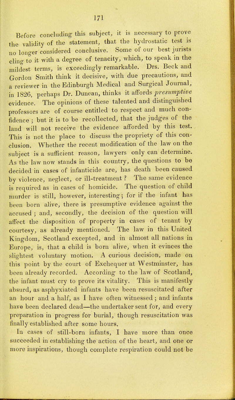 Before concluding this subject, it is necessary to prove the validity of the statement, that the hydrostatic test is no longer considered conclusive. Some of our best jurists elino- to it with a degree of tenacity, which, to speak in the mildest terms, is exceedingly remarkable. Drs. Beck and Gordon Smith think it decisive, with due precautions, and a reviewer in the Edinburgh Medical and Surgical Journal, in 1826, perhaps Dr. Duncan, thinks it affords presumptive evidence. The opinions of these talented and distinguished professors are of course entitled to respect and much con- fidence ; but it is to be recollected, that the judges of the land will not receive the evidence afforded by this test. This is not the place to discuss the propriety of this con- clusion. Whether the recent modification of the law on the subject is a sufficient reason, lawyers only can determine. As the law now stands in this country, the questions to be decided in cases of infanticide are, has death been caused by violence, neglect, or ill-treatment ? The same evidence is required as in cases of homicide. The question of child murder is still, however, interesting; for if the infant has been born alive, there is presumptive evidence against the accused ; and, secondly, the decision of the question will affect the disposition of property in cases of tenant by courtesy, as already mentioned. The law in this United Kingdom, Scotland excepted, and in almost all nations in Europe, is, that a child is born alive, when it evinces the slightest voluntary motion. A curious decision, made on this point by the court of Exchequer at Westminster, has been already recorded. According to the law of Scotland, the infant must cry to prove its vitality. This is manifestly absurd, as asphyxiated infants have been resuscitated after an hour and a half, as I have often witnessed; and infants have been declared dead—the undertaker sent for, and every preparation in progress for burial, though resuscitation was finally established after some hours. In cases of still-born infants, I have more than once succeeded in establishing the action of the heart, and one or more inspirations, though complete respiration could not be