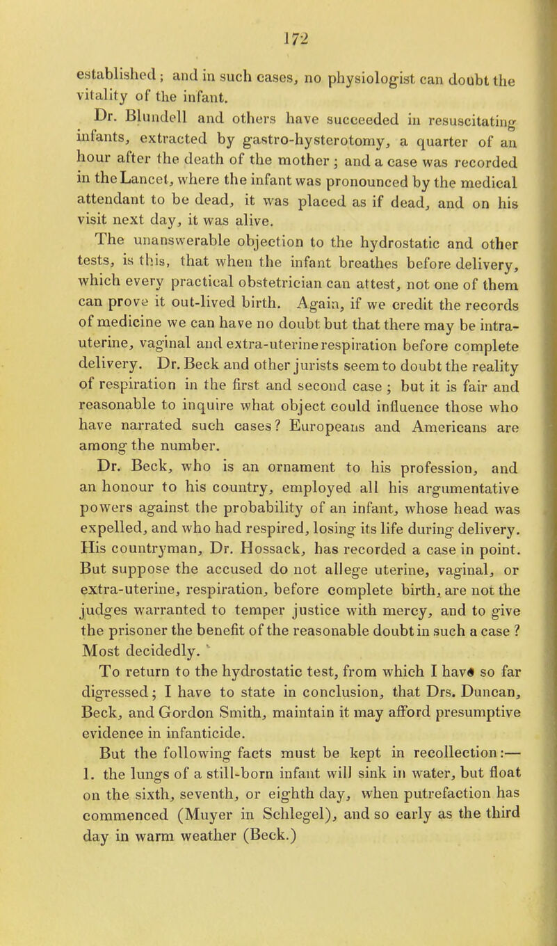 established; and in such cases, no physiologist can doubt the vitality of the infant. Dr. Blundell and others have succeeded in resuscitating intants, extracted by gastro-hystcrotomy, a quarter of an hour after the death of the mother ; and a case was recorded in the Lancet, where the infant was pronounced by the medical attendant to be dead, it was placed as if dead, and on his visit next day, it was alive. The unanswerable objection to the hydrostatic and other tests, is this, that when the infant breathes before delivery, which every practical obstetrician can attest, not one of them can prove it out-lived birth. Again, if we credit the records of medicine we can have no doubt but that there may be intra- uterine, vaginal and extra-uterine respiration before complete delivery. Dr. Beck and other jurists seem to doubt the reality of respiration in the first and second case ; but it is fair and reasonable to inquire what object could influence those who have narrated such cases? Europeans and Americans are among the number. Dr. Beck, who is an ornament to his profession, and an honour to his country, employed all his argumentative powers against the probability of an infant, whose head was expelled, and who had respired, losing its life during delivery. His countryman, Dr. Hossack, has recorded a case in point. But suppose the accused do not allege uterine, vaginal, or extra-uterine, respiration, before complete birth, are not the judges warranted to temper justice with mercy, and to give the prisoner the benefit of the reasonable doubt in such a case ? Most decidedly. To return to the hydrostatic test, from which I hav« so far digressed; I have to state in conclusion, that Drs. Duncan, Beck, and Gordon Smith, maintain it may afford presumptive evidence in infanticide. But the following facts must be kept in recollection:— 1. the lungs of a still-born infant will sink in water, but float on the sixth, seventh, or eighth day, when putrefaction has commenced (Muyer in Schlegel), and so early as the third day in warm weather (Beck.)
