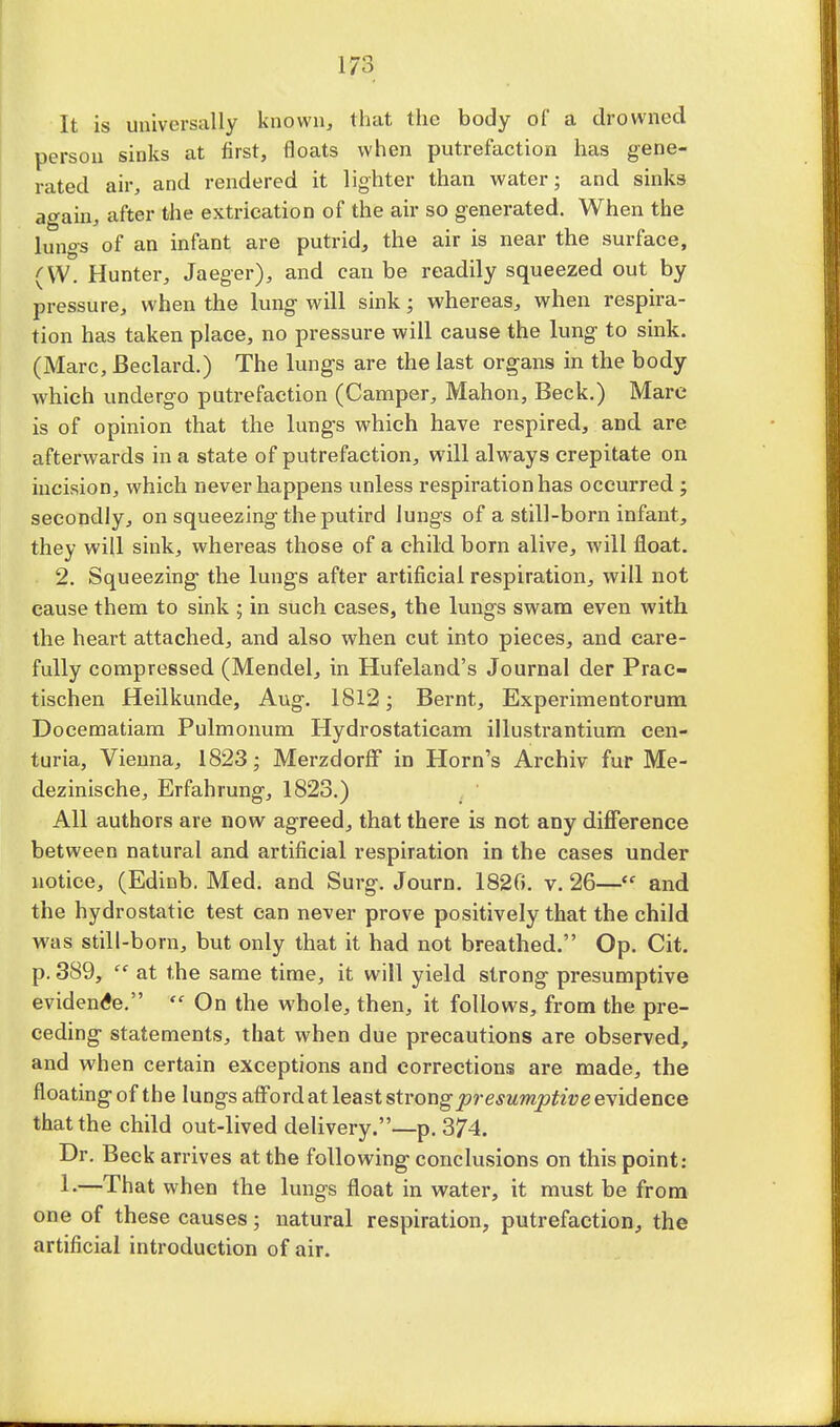 It is universally known, that the body of a drowned person sinks at first, floats when putrefaction has gene- rated air, and rendered it lighter than water; and sinks again, after the extrication of the air so generated. When the lungs of an infant are putrid, the air is near the surface, (W. Hunter, Jaeger), and can be readily squeezed out by pressure, when the lung will sink; whereas, when respira- tion has taken place, no pressure will cause the lung to sink. (Marc, Beclard.) The lungs are the last organs in the body which undergo putrefaction (Camper, Mahon, Beck.) Mare is of opinion that the lungs which have respired, and. are afterwards in a state of putrefaction, will always crepitate on incision, which never happens unless respiration has occurred ; secondly, on squeezing the putird lungs of a still-born infant, they will sink, whereas those of a child born alive, will float. 2. Squeezing the lungs after artificial respiration, will not cause them to sink ; in such cases, the lungs swam even with the heart attached, and also when cut into pieces, and care- fully compressed (Mendel, in Hufeland's Journal der Prac- tischen Heilkunde, Aug. 1812; Bernt, Experimentorum Doeematiam Pulmonum Hydrostatieam illustrantium cen- turia, Vienna, 1823 ■ Merzdorff in Horn's Archiv fur Me- dezinische, Erfahrung, 1823.) All authors are now agreed, that there is not any difference between natural and artificial respiration in the cases under notice, (Edinb. Med. and Surg. Journ. 1820. v. 26—<e and the hydrostatic test can never prove positively that the child was still-born, but only that it had not breathed. Op. Cit. p. 389,  at the same time, it will yield strong presumptive evidence.  On the whole, then, it follows, from the pre- ceding statements, that when due precautions are observed, and when certain exceptions and corrections are made, the floating of the lungs afford at least strong presumptive evidence that the child out-lived delivery.—p. 374. Dr. Beck arrives at the following conclusions on this point: 1-—That when the lungs float in water, it must be from one of these causes; natural respiration, putrefaction, the artificial introduction of air.