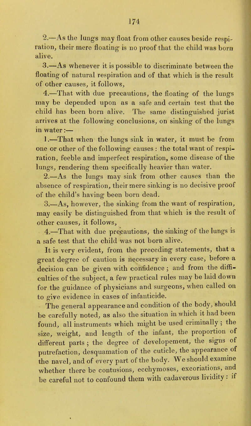 2. —As the lungs may float from other causes beside respi- ration, their mere floating- is no proof that the child was born alive. 3. —As whenever it is possible to discriminate between the floating of natural respiration and of that which is the result of other causes, it follows, 4. —That with due precautions, the floating of the lungs may be depended upon as a safe and certain test that the child has been born alive. The same distinguished jurist arrives at the following conclusions, on sinking of the lungs in water:— 1. —That when the lungs sink in water, it must be from one or other of the following causes : the total want of respi- ration, feeble and imperfect respiration, some disease of the lungs, rendering them specifically heavier than water. 2. —As the lungs may sink from other causes than the absence of respiration, their mere sinking is no decisive proof of the child's having been born dead. 3. —As, however, the sinking from the want of respiration, may easily be distinguished from that which is the result of other causes, it follows, 4. —That with due precautions, the sinking of the lungs is a safe test that the child was not born alive. It is very evident, from the preceding statements, that a great degree of caution is necessary in every case, before a decision can be given with confidence; and from the diffi- culties of the subject, a few practical rules may be laid down for the guidance of physicians and surgeons, when called on to give evidence in cases of infanticide. The general appearance and condition of the body, should be carefully noted, as also the situation in which it had been found, all instruments which might be used criminally ; the size, weight, and length of the infant, the proportion of different parts ; the degree of developement, the signs of putrefaction, desquamation of the cuticle, the appearance of the navel, and of every part of the body. We should examine whether there be contusions, ecchymoses, excoriations, and be careful not to confound them with cadaverous lividity: if