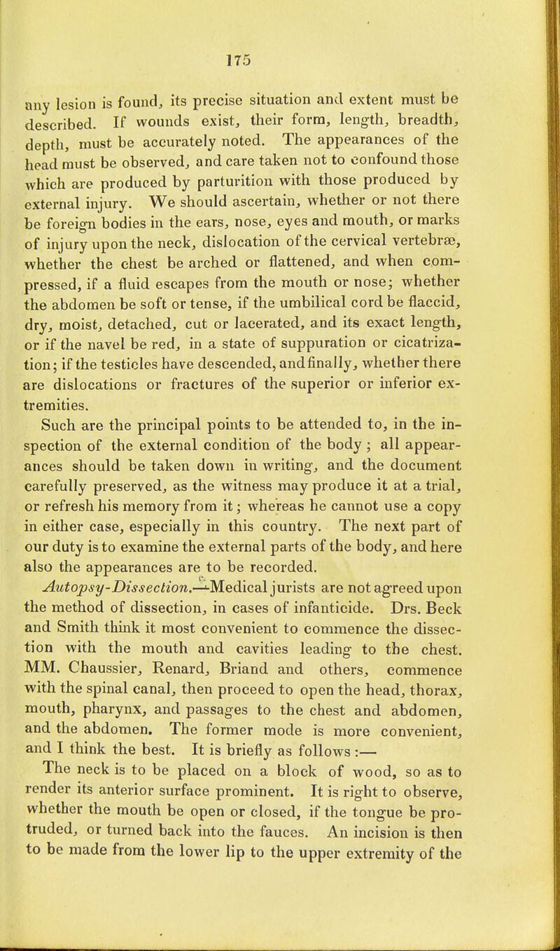 any lesion is found, its precise situation and extent must be described. If wounds exist, their form, length, breadth, depth, must be accurately noted. The appearances of the head must be observed, and care taken not to confound those which are produced by parturition with those produced by external injury. We should ascertain, whether or not there be foreign bodies in the ears, nose, eyes and mouth, or marks of injury upon the neck, dislocation of the cervical vertebrae, whether the chest be arched or flattened, and when com- pressed, if a fluid escapes from the mouth or nose; whether the abdomen be soft or tense, if the umbilical cord be flaccid, dry, moist, detached, cut or lacerated, and its exact length, or if the navel be red, in a state of suppuration or cicatriza- tion; if the testicles have descended, andfinally, whether there are dislocations or fractures of the superior or inferior ex- tremities. Such are the principal points to be attended to, in the in- spection of the external condition of the body ; all appear- ances should be taken down in writing, and the document carefully preserved, as the witness may produce it at a trial, or refresh his memory from it; whereas he cannot use a copy in either case, especially in this country. The next part of our duty is to examine the external parts of the body, and here also the appearances are to be recorded. Autopsy-Dissection.—^-Medical jurists are not agreed upon the method of dissection, in cases of infanticide. Drs. Beck and Smith think it most convenient to commence the dissec- tion with the mouth and cavities leading to the chest. MM. Chaussier, Renard, Briand and others, commence with the spinal canal, then proceed to open the head, thorax, mouth, pharynx, and passages to the chest and abdomen, and the abdomen. The former mode is more convenient, and I think the best. It is briefly as follows :— The neck is to be placed on a block of wood, so as to render its anterior surface prominent. It is right to observe, whether the mouth be open or closed, if the tongue be pro- truded, or turned back into the fauces. An incision is then to be made from the lower lip to the upper extremity of the