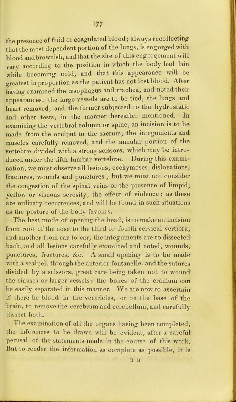 the presence of fluid or coagulated blood; always recollecting that, the most dependent portion of the lungs, is engorged with blood andbrownish, and that the site of this engorgement will vary according to the position in which the body had lain while becoming cold, and that this appearance will be greatest in proportion as the patient has not lost blood. After having examined the oesophagus and trachea, and noted their appearances, the large vessels are to be tied, the lungs and heart removed, and the former subjected to the hydrostatic and other tests, in the manner hereafter mentioned. In examining the vertebral column or spine, an incision is to be made from the occiput to the sacrum, the integuments and muscles carefully removed, and the annular portion of the vertebra? divided with a strong scissors, which may be intro- duced under the fifth lumbar vertebrae. During this exami- nation, we must observe all lesions, ecchymoses, dislocations, fractures, wounds and punctures ; but we must not consider the congestion of the spinal veins or the presence of limpid, yellow or viscous serosity, the effect of violence ; as these are ordinary occurrences, and will be found in such situations as the posture of the body favours. The best mode of opening the head, is to make an incision from root of the nose to the third or fourth cervical vertibra, and another from ear to ear, the integuments are to dissected back, aud all lesions carefully examined and noted, wounds, punctures, fractures, &c. A small opening is to be made with a scalpel, through the anterior fontanelle, and the sutures divided by a scissors, great care being taken not to wound the sinuses or larger vessels: the bones of the cranium can be easily separated in this manner. We are now to ascertain if there be blood in the ventricles, or on the base of the brain, to remove the cerebrum and cerebellum, and carefully dissect both. The examination of all the organs having been completed, the inferences to be drawn will be evident, after a careful perusal of the statements made in the course of this work. But to render the information as complete as possible, it is B B