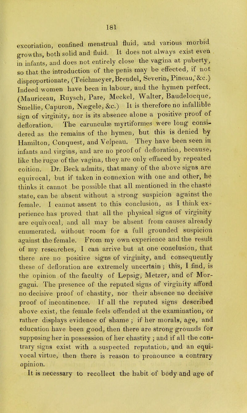 excoriation, confined menstrual fluid, and various morbid growths, both solid and fluid. It does not always exist even in infants, and does not entirely close the vagina at puberty, so that the introduction of the penis may be effected, if not disproportionate, (Teichmeyer,Brendel, Severin, Pineau,'&c.) Indeed women have been in labour, and the hymen perfect. (Mauriceau, Ruyseh, Pare, Meckel, Waiter, Baudelocque, Smellie, Capuron, Nsegele, &c.) It is therefore no infallible sign of virginity, nor is its absence alone a positive, proof of defloration. The carunculse myrtiformes were long consi- dered as the remains of the hymen, but this is denied by Hamilton, Conquest, and Velpeau. They have been seen in infants and virgins, and are no proof of defloration, because, like therugee of the vagina, they are only effaced by repeated coition. Dr. Beck admits, that many of the above signs are equivocal, but if taken in connexion with one and other, he thinks it cannot be possible that all mentioned in the chaste state, can be absent without a strong suspicion against the female. I cannot assent to this conclusion, as I think ex- perience has proved that all the physical signs of virginity are equivocal, and all may be absent from causes already enumerated, without room for a full grounded suspicion against the female. From my own experience and the result of my researches, I can arrive but at one conclusion, that there are no positive signs of virginity, and consequently these of defloration are extremely uncertain ; this, I find, is the opinion of the faculty of Lepsig, Metzer, and of Mor- gagni. The presence of the reputed signs of virginity afford no decisive proof of chastity, nor their absence no decisive proof of incontinence. If all the reputed signs described above exist, the female feels offended at the examination, or rather displays evidence of shame ; if her morals, age, and education have been good, then there are strong grounds for supposing her in possession of her chastity ; and if all the con- trary signs exist with a suspected reputation, and an equi- vocal virtue, then there is reason to pronounce a contrary opinion. It is necessary to recollect the habit of body and age of
