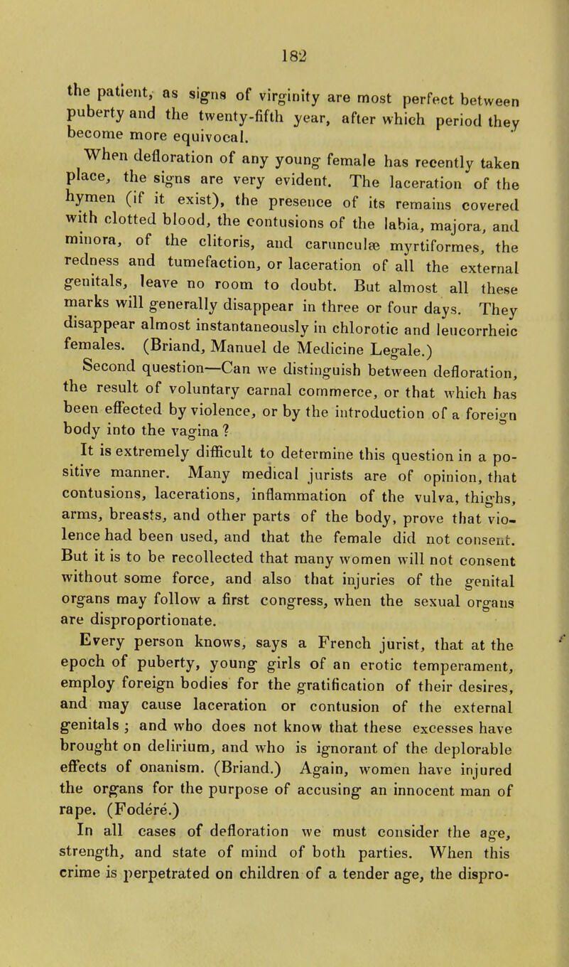 the patient, as signs of virginity are most perfect between puberty and the twenty-fifth year, after which period they become more equivocal. When defloration of any young female has recently taken place, the signs are very evident. The laceration of the hymen (if it exist), the presence of its remains covered with clotted blood, the contusions of the labia, majora, and minora, of the clitoris, and carunculaj myrtiformes, the redness and tumefaction, or laceration of all the external genitals, leave no room to doubt. But almost all these marks will generally disappear in three or four days. They disappear almost instantaneously in chlorotic and leucorrheic females. (Briand, Manuel de Medicine Legale.) Second question—Can we distinguish between defloration, the result of voluntary carnal commerce, or that which has been effected by violence, or by the introduction of a foreign body into the vagina ? It is extremely difficult to determine this question in a po- sitive manner. Many medical jurists are of opinion, that contusions, lacerations, inflammation of the vulva, thighs, arms, breasts, and other parts of the body, prove that vio- lence had been used, and that the female did not consent. But it is to be recollected that many women will not consent without some force, and also that injuries of the genital organs may follow a first congress, when the sexual organs are disproportionate. Every person knows, says a French jurist, that at the epoch of puberty, young- girls of an erotic temperament, employ foreign bodies for the gratification of their desires, and may cause laceration or contusion of the external genitals ; and who does not know that these excesses have brought on delirium, and who is ignorant of the deplorable effects of onanism. (Briand.) Again, women have injured the organs for the purpose of accusing an innocent man of rape. (Fodere.) In all cases of defloration we must consider the affe, strength, and state of mind of both parties. When this crime is perpetrated on children of a tender age, the dispro-
