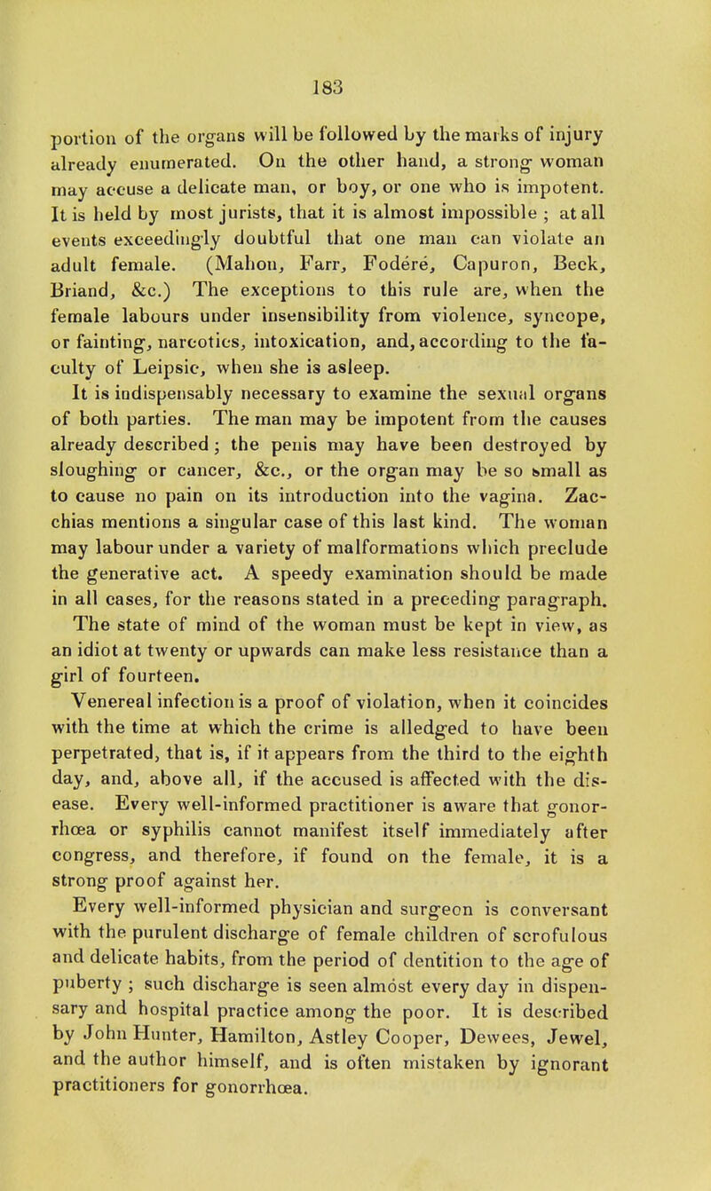 portion of the organs will be followed by the marks of injury already enumerated. On the other hand, a strong- woman may accuse a delicate man, or boy, or one who is impotent. It is held by most jurists, that it is almost impossible ; at all events exceedingly doubtful that one man can violate an adult female. (Mahon, Farr, Fodere, Capuron, Beck, Briand, &c.) The exceptions to this rule are, when the female labours under insensibility from violence, syncope, or fainting, narcotics, intoxication, and, according to the fa- culty of Leipsic, when she is asleep. It is indispensably necessary to examine the sexual organs of both parties. The man may be impotent from the causes already described; the penis may have been destroyed by sloughing or cancer, &c, or the organ may be so small as to cause no pain on its introduction into the vagina. Zac- chias mentions a singular case of this last kind. The woman may labour under a variety of malformations which preclude the generative act. A speedy examination should be made in all cases, for the reasons stated in a preceding paragraph. The state of mind of the woman must be kept in view, as an idiot at twenty or upwards can make less resistance than a girl of fourteen. Venereal infection is a proof of violation, when it coincides with the time at which the crime is alledged to have been perpetrated, that is, if it appears from the third to the eighth day, and, above all, if the accused is affected with the dis- ease. Every well-informed practitioner is aware that gonor- rhoea or syphilis cannot manifest itself immediately after congress, and therefore, if found on the female, it is a strong proof against her. Every well-informed physician and surgeon is conversant with the purulent discharge of female children of scrofulous and delicate habits, from the period of dentition to the age of puberty ; such discharge is seen almost every day in dispen- sary and hospital practice among the poor. It is described by John Hunter, Hamilton, Astley Cooper, Dewees, Jewel, and the author himself, and is often mistaken by ignorant practitioners for gonorrhoea.