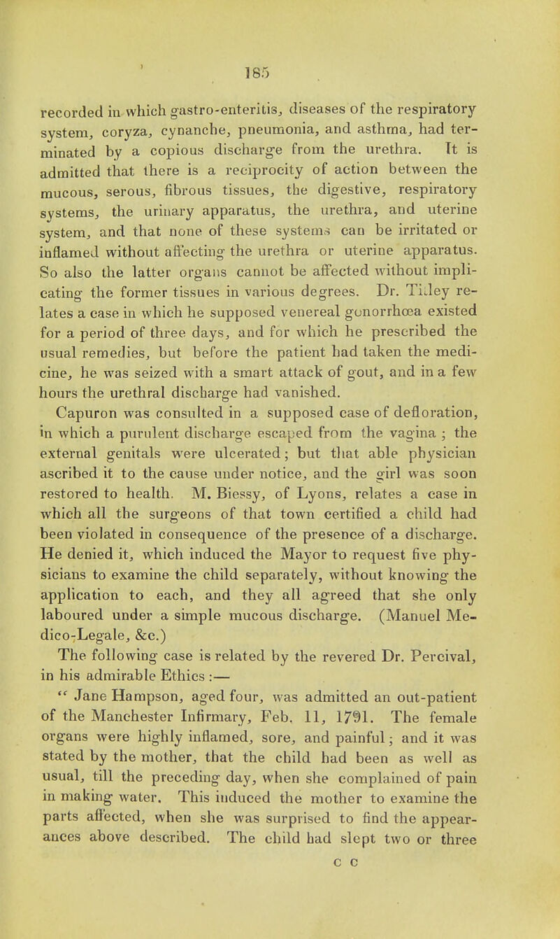 } 185 recorded in which gastro-enteritis, diseases of the respiratory- system, coryza, cynanche, pneumonia, and asthma, had ter- minated by a copious discharge from the urethra. Tt is admitted that there is a reciprocity of action between the mucous, serous, fibrous tissues, the digestive, respiratory systems, the urinary apparatus, the urethra, and uterine system, and that none of these systems can be irritated or inflamed without affecting the urethra or uterine apparatus. So also the latter organs cannot be affected without impli- cating the former tissues in various degrees. Dr. TiJey re- lates a case in which he supposed venereal gonorrhoea existed for a period of three days, and for which he prescribed the usual remedies, but before the patient had taken the medi- cine, he was seized with a smart attack of gout, and in a few hours the urethral discharge had vanished. Capuron was consulted in a supposed case of defloration, in which a purulent discharge escaped from the vagina ; the external genitals were ulcerated; but that able physician ascribed it to the cause under notice, and the girl was soon restored to health. M. Biessy, of Lyons, relates a case in which all the surgeons of that town certified a child had been violated in consequence of the presence of a discharge. He denied it, which induced the Mayor to request five phy- sicians to examine the child separately, without knowing the application to each, and they all agreed that she only laboured under a simple mucous discharge. (Manuel Me- dico-Legale, &c.) The following case is related by the revered Dr. Percival, in his admirable Ethics :—  JaneHampson, aged four, was admitted an out-patient of the Manchester Infirmary, Feb. 11, 1791. The female organs were highly inflamed, sore, and painful; and it was stated by the mother, that the child had been as well as usual, till the preceding day, when she complained of pain in making water. This induced the mother to examine the parts affected, when she was surprised to find the appear- ances above described. The child had slept two or three c c