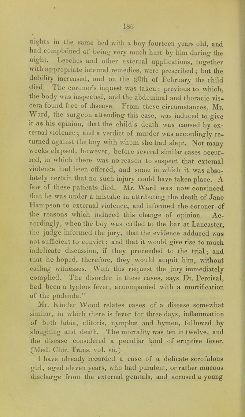 1.8(5 nights in the same bed with a boy fourteen years old, and had complained of being very much hurt by him during- the night. Leeches and other external applications, together with appropriate internal remedies, were prescribed ; but the debility increased, and on the 20th of February the child died. The coroner's inquest was taken; previous to which, the body was inspected, and the abdominal and thoracic vis- cera found free of disease. From these circumstances, Mr. Ward, the surgeon attending this case, was induced to give it as his opinion, that the child's death was caused by ex- ternal violence ; and a verdict of murder was accordingly re- turned against the boy with whom she had slept. Not many weeks elapsed, however, before several similar eases occur- red, in which there was no reason to suspect that external violence had been offered, and some in which it was abso- lutely certain that no such injury could have taken place. A few of these patients died. Mr. Ward was now convinced that he was under a mistake in attributing the death of Jane LSampson to external violence, and informed the coroner of the reasons which induced this change of opinion. Ac- er, rdingly, when the boy was called to the bar at Lancaster, the judge informed the jury, that the evidence adduced was not sufficient to convict; and that it would give rise to much indelicate discussion, if they proceeded to the trial; and that he hoped, therefore, they would acquit him, without calling witnesses. With this request the jury immediately complied. The disorder in these cases, says Dr. Percival, had been a typhus fever, accompanied with a mortification of the pudenda. Mr. Kinder Wood relates cases of a disease somewhat similar, in which there is fever for three days, inflammation of both labia, clitoris, nymphse and hymen, followed by sloughing and death. The mortality was ten in twelve, and the disease considered a peculiar kind of eruptive fever. (Med. Chir. Trans, vol. vii.) I have already recorded a case of a delicate scrofulous girl, aged eleven years, who had purulent, or rather mucous discbarge from the external genitals, and accused a young-