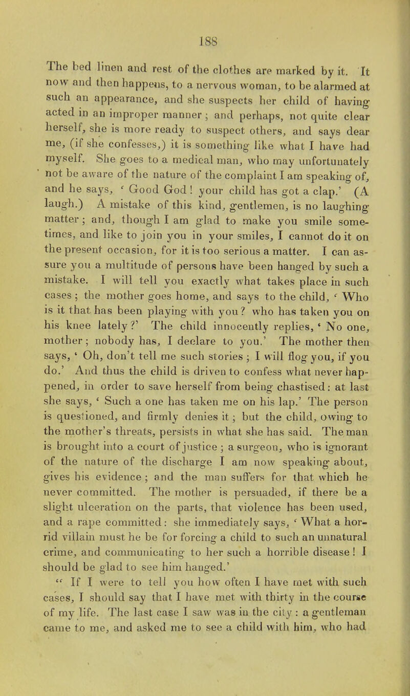 The bed linen and rest of the clothes are marked by it. It now and then happens, to a nervous woman, to be alarmed at such an appearance, and she suspects her child of* having acted in an improper manner; and perhaps, not quite clear herself, she is more ready to suspect others, and says dear me, (if she confesses,) it is something like what I have had myself. She goes to a medical man, who may unfortunately not be aware of the nature of the complaint I am speaking of, and he says, ' Good God ! your child has got a clap.' (A laugh.) A mistake of this kind, gentlemen, is no laughing matter; and, though I am glad to make you smile some- times, and like to join you in your smiles, I cannot do it on the present occasion, for it is too serious a matter. I can as- sure you a multitude of persons have been hanged by such a mistake. I will tell you exactly what takes place in such cases ; the mother goes home, and says to the child, e Who is it that has been playing with you ? who has taken you on his knee lately V The child innocently replies, * No one, mother; nobody has, I declare to you.' The mother then says, ' Oh, don't tell me such stories ; I will flog you, if you do.' And thus the child is driven to confess what never hap- pened, in order to save herself from being chastised: at last she says, ' Such a one has taken me on his lap.' The person is questioned, and firmly denies it; but the child, owing to the mother's threats, persists in what she has said. The man is brought into a court of justice; a surgeon, who is ignorant of the nature of the discharge I am now speaking about, gives his evidence ; and the man suffers for that which he never committed. The mother is persuaded, if there be a slight ulceration on the parts, that violence has been used, and a rape committed: she immediately says, ' What a hor- rid villain must he be for forcing a child to such an unnatural crime, and communicating to her such a horrible disease! I should be glad to see him hanged.'  If I were to tell you how often I have met with such cases, I should say that I have met with thirty in the course of my life. The last case I saw was in the city : a gentleman came to me, and asked me to see a child with him, who had