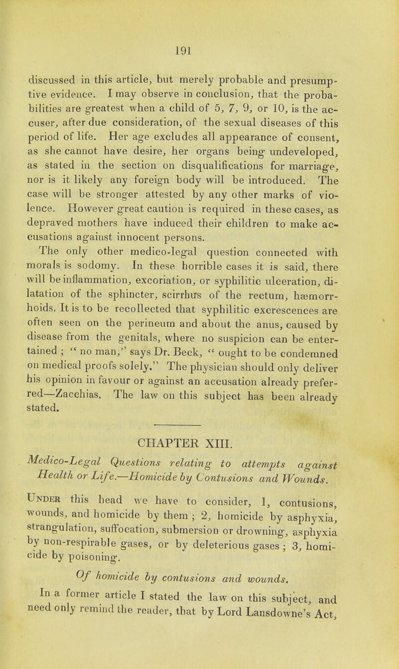discussed in this article, but merely probable and presump- tive evidence. I may observe in conclusion, that the proba- bilities are greatest when a child of 5, 7, 9, or 10, is the ac- cuser, after due consideration, of the sexual diseases of this period of life. Her age excludes all appearance of consent, as she cannot have desire, her organs being undeveloped, as stated in the section on disqualifications for marriage, nor is it likely any foreign body will be introduced. The case will be stronger attested by any other marks of vio- lence. However great caution is required in these cases, as depraved mothers have induced their children to make ac- cusations against innocent persons. The only other medico-legal question connected with morals is sodomy. In these horrible cases it is said, there will be inflammation, excoriation, or syphilitic ulceration, di- latation of the sphincter, scirrhirs of the rectum, haemorr- hoids. It is to be recollected that syphilitic excrescences are often seen on the perineum and about the anus, caused by disease from the genitals, where no suspicion can be enter- tained ;  no man, says Dr. Beck,  ought to be condemned on medical proofs solely. The physician should only deliver his opinion in favour or against an accusation already prefer- red—Zacchias. The law on this subject has been already stated. CHAPTER XIII. Medico-Legal Questions relating to attempts against Health or Life—Homicide by Contusions and Wounds. Under this head we have to consider, 1, contusions, wounds, and homicide by them ; 2, homicide by asphyxia' strangulation, suffocation, submersion or drowning, asphyxia by non-respirable gases, or by deleterious gases j 3, homi- cide by poisoning. Of homicide by contusions and wounds. In a former article I stated the law on this subject, and need only remind the reader, that by Lord Lansdowne's Act,