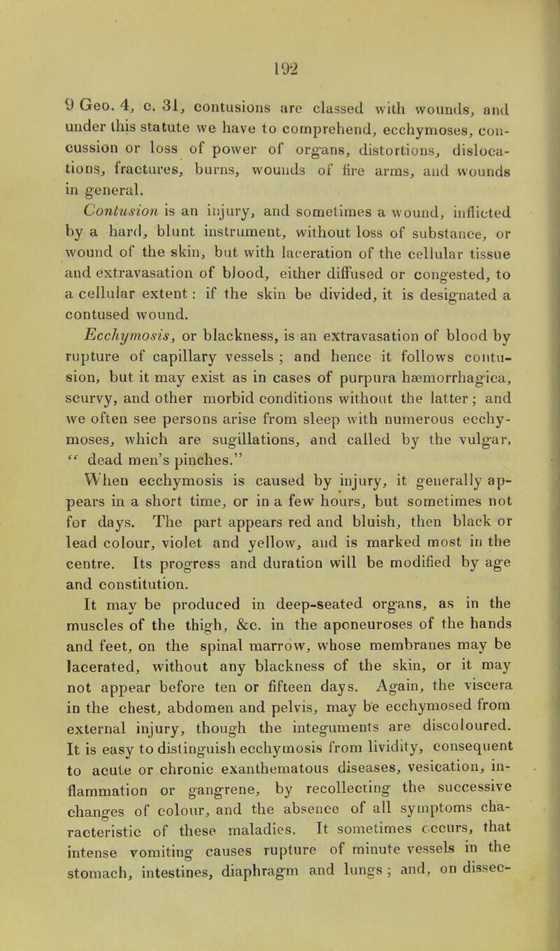 9 Geo. 4, c. 31, contusions are classed with wounds, and under this statute we have to comprehend, ecchymoses, con- cussion or loss of power of organs, distortions, disloca- tions, fractures, burns, wounds of fire arras, and wounds in general. Contusion is an injury, and sometimes a wound, inflicted by a hard, blunt instrument, without loss of substance, or wound of the skin, but with laceration of the cellular tissue and extravasation of blood, either diffused or congested, to a cellular extent: if the skin be divided, it is designated a contused wound. Ecchymosis, or blackness, is an extravasation of blood by rupture of capillary vessels ; and hence it follows contu- sion, but it may exist as in cases of purpura hemorrhagica, scurvy, and other morbid conditions without the latter; and we often see persons arise from sleep with numerous ecchy- moses, which are sugillations, and called by the vulgar,  dead men's pinches. When ecchymosis is caused by injury, it generally ap- pears in a short time, or in a few hours, but sometimes not for days. The part appears red and bluish, then black or lead colour, violet and yellow, and is marked most in the centre. Its progress and duration will be modified by age and constitution. It may be produced in deep-seated organs, as in the muscles of the thigh, &c. in the aponeuroses of the hands and feet, on the spinal marrow, whose membranes may be lacerated, without any blackness of the skin, or it may not appear before ten or fifteen days. Again, the viscera in the chest, abdomen and pelvis, may be ecchymosed from external injury, though the integuments are discoloured. It is easy to distinguish ecchymosis from lividity, consequent to acute or chronic exanthematous diseases, vesication, in- flammation or gangrene, by recollecting the successive changes of colour, and the absence of all symptoms cha- racteristic of these maladies. It sometimes occurs, that intense vomiting causes rupture of minute vessels in the stomach, intestines, diaphragm and lungs ; and, on dissec-