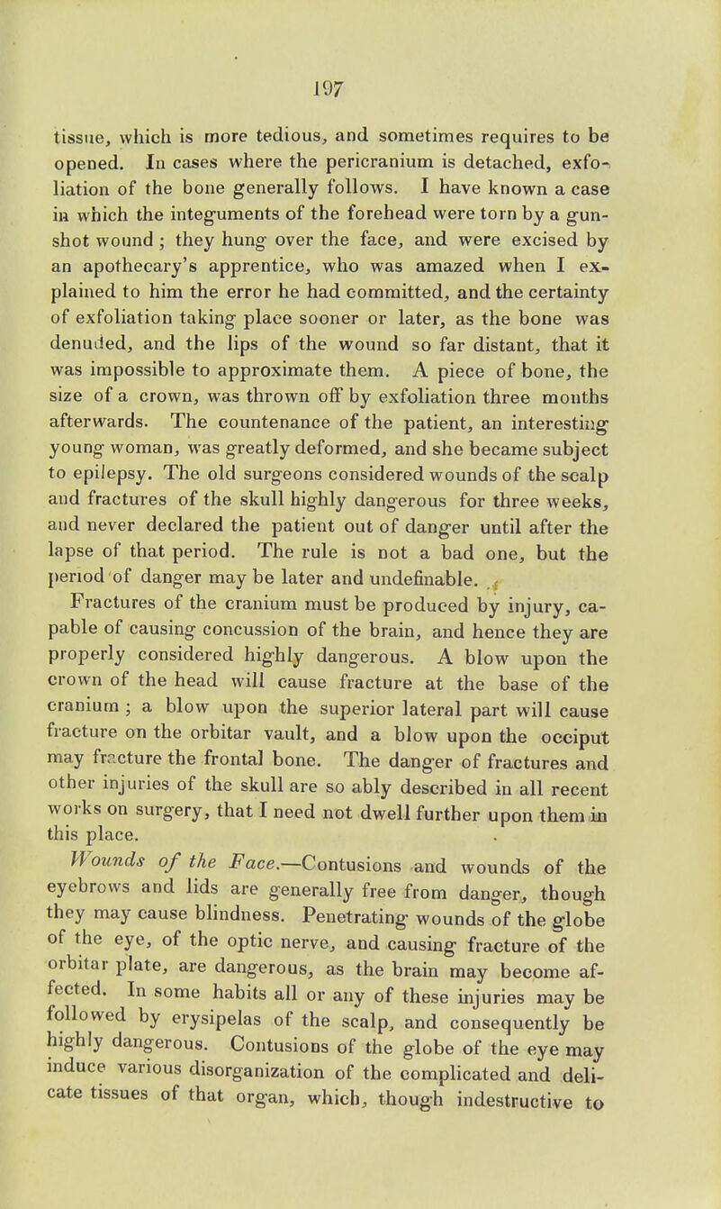 tissue, which is more tedious, and sometimes requires to be opened. In cases where the pericranium is detached, exfo- liation of the bone generally follows. I have known a case in which the integuments of the forehead were torn by a gun- shot wound ; they hung over the face, and were excised by an apothecary's apprentice, who was amazed when I ex- plained to him the error he had committed, and the certainty of exfoliation taking place sooner or later, as the bone was denuded, and the lips of the wound so far distant, that it was impossible to approximate them. A piece of bone, the size of a crown, was thrown off by exfoliation three months afterwards. The countenance of the patient, an interesting young woman, wras greatly deformed, and she became subject to epilepsy. The old surgeons considered wounds of the scalp and fractures of the skull highly dangerous for three weeks, and never declared the patient out of danger until after the lapse of that period. The rule is not a bad one, but the period of danger may be later and undefinable. Fractures of the cranium must be produced by injury, ca- pable of causing concussion of the brain, and hence they are properly considered highly dangerous. A blow upon the crown of the head will cause fracture at the base of the cranium ; a blow upon the superior lateral part will cause fracture on the orbitar vault, and a blow upon the occiput may fracture the frontal bone. The danger of fractures and other injuries of the skull are so ably described in all recent works on surgery, that I need not dwell further upon them in this place. Wounds of the -Face.—Contusions and wounds of the eyebrows and lids are generally free from danger, though they may cause blindness. Penetrating wounds of the globe of the eye, of the optic nerve, and causing fracture of the orbitar plate, are dangerous, as the brain may become af- fected. In some habits all or any of these injuries may be followed by erysipelas of the scalp, and consequently be highly dangerous. Contusions of the globe of the eye may induce various disorganization of the complicated and deli- cate tissues of that organ, which, though indestructive to