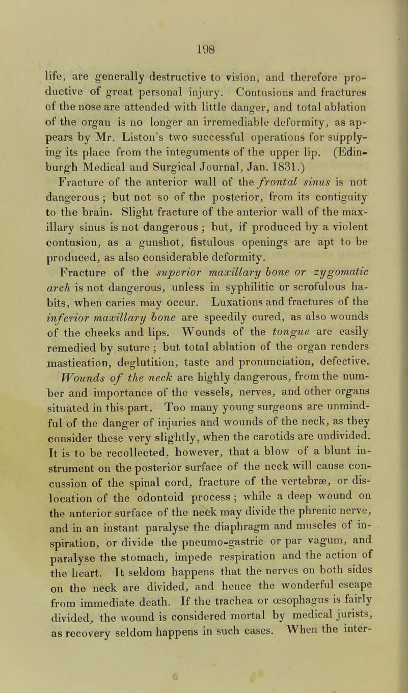 108 life, are generally destructive to vision, and therefore pro- ductive of great personal injury. Contusions and fractures of the nose are attended with little danger, and total ablation of the organ is no longer an irremediable deformity, as ap- pears by Mr. Liston's two successful operations for supply- ing its place from the integuments of the upper lip. (Edin- burgh Medical and Surgical Journal, Jan. 1831.) Fracture of the anterior wall of the frontal sinus is not dangerous ; but not so of the posterior, from its contiguity to the brain. Slight fracture of the anterior wall of the max- illary sinus is not dangerous ; but, if produced by a violent contusion, as a gunshot, fistulous openings are apt to be produced, as also considerable deformity. Fracture of the superior maxillary bone or zygomatic arch is not dangerous, unless in syphilitic or scrofulous ha- bits, when caries may occur. Luxations and fractures of the inferior maxillary bone are speedily cured, as also wounds of the cheeks and lips. Wounds of the tongue are easily remedied by suture ; but total ablation of the organ renders mastication, deglutition, taste and pronunciation, defective. Wounds of the neck are highly dangerous, from the num- ber and importance of the vessels, nerves, and other organs situated in this part. Too many young surgeons are unmind- ful of the danger of injuries and wounds of the neck, as they consider these very slightly, when the carotids are undivided. It is to be recollected, however, that a blow of a blunt in- strument on the posterior surface of the neck will cause con- cussion of the spinal cord, fracture of the vertebra?, or dis- location of the odontoid process ; while a deep wound on the anterior surface of the neck may divide the phrenic nerve, and in an instant paralyse the diaphragm and muscles of in- spiration, or divide the pneumo-gastric or par vagum, and paralyse the stomach, impede respiration and the action of the heart. It seldom happens that the nerves on both sides on the neck are divided, and hence the wonderful escape from immediate death. If the trachea or oesophagus is fairly divided, the wound is considered mortal by medical jurists, as recovery seldom happens in such cases. When the mter-