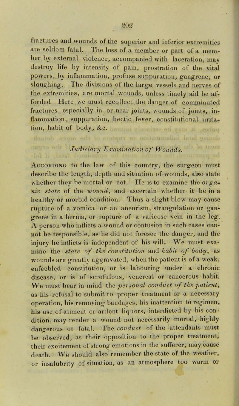 fractures and wounds of the superior and inferior extremities are seldom fatal. The loss of a member or part of a mem- ber by external violence, accompanied with laceration, may destroy life by intensity of pain, prostration of the vital powers, by inflammation, profuse suppuration, gangrene, or sloughing. The divisions of Ihe large vessels and nerves of the extremities, are mortal wounds, unless timely aid be af- forded Here we must recollect the danger of comminuted fractures, especially in or near joints, wounds of joints, in- flammation, suppuration, hectic fever, constitutional irrita- tion, habit of body, &c. Judiciary Examination of Wounds. According to the law of this country, the surgeon must describe the length, depth and situation of wounds, also state whether they be mortal or not. He is to examine the orga- nic state of the wound, and ascertain whether it be in a healthy or morbid condition. Thus a slight blow may cause rupture of a vomica or an aneurism, strangulation or gan- grene in a hernia, or rupture of a varicose vein in the leg. A person who inflicts a wound or contusion in such cases can- not be responsible, as he did not foresee the danger, and the injury he inflicts is independent of his will. We must exa- mine the state of the constitution and habit of body, as wounds are greatly aggravated, when the patient is of a weak, enfeebled constitution, or is labouring under a chronic disease, or is of scrofulous, venereal or cancerous habit. We must bear in mind the personal conduct of the patient, as his refusal to submit to proper treatment or a necessary operation, his removing- bandages, his inattention to regimen, his use of aliment, or ardent liquors, interdicted by his con- dition, may render a wound not necessarily mortal, highly dangerous or fatal. The conduct of the attendants must be observed, as their opposition to the proper treatment, their excitement of strong emotions in the sufferer, may cause death. We should also remember the state of the weather, or insalubrity of situation, as an atmosphere too warm or
