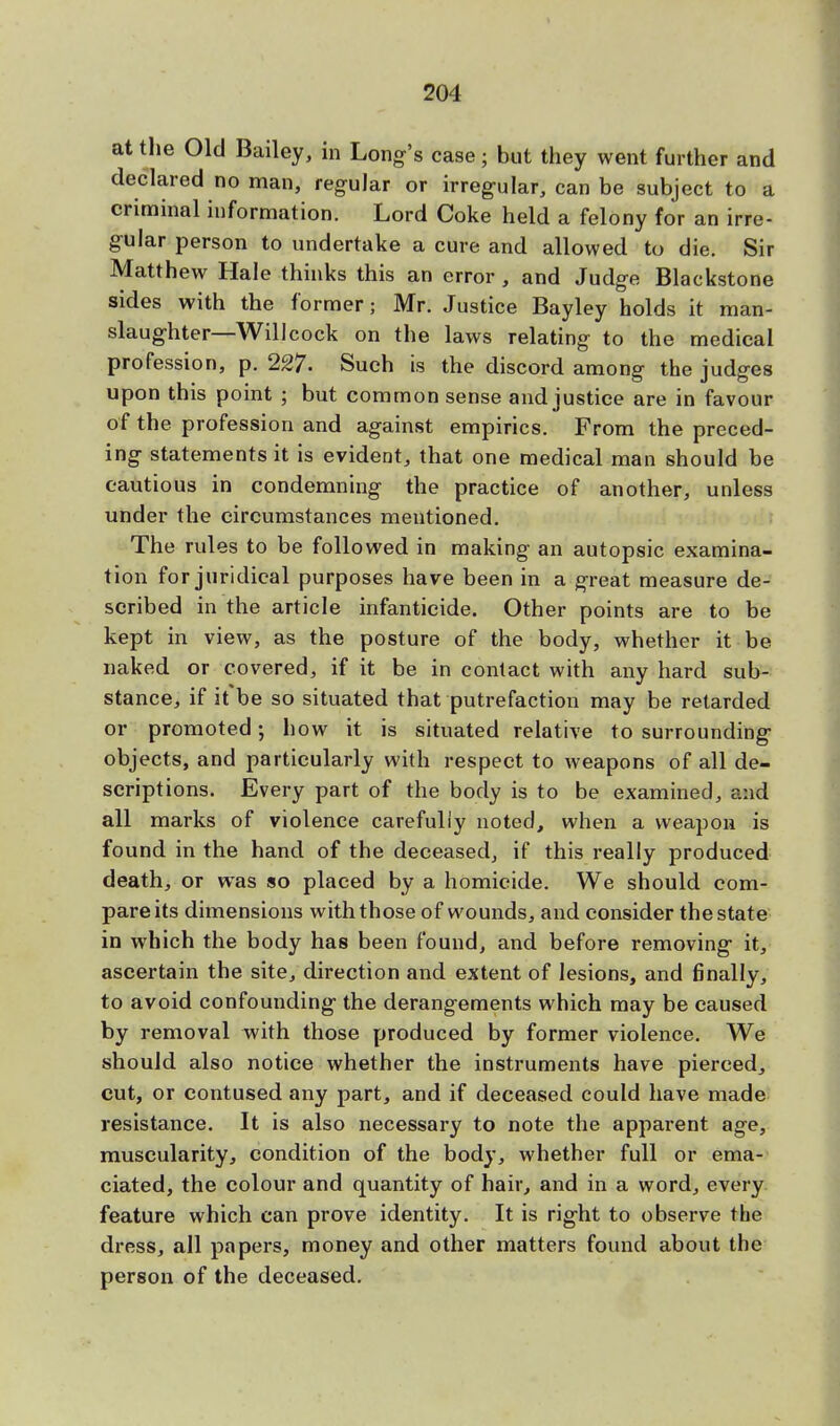 at the Old Bailey, in Long's case; but they went further and declared no man, regular or irregular, can be subject to a criminal information. Lord Coke held a felony for an irre- gular person to undertake a cure and allowed to die. Sir Matthew Hale thinks this an error , and Judge Blackstone sides with the former; Mr. Justice Bayley holds it man- slaughter—Will cock on the laws relating to the medical profession, p. 227. Such is the discord among the judges upon this point ; but common sense and justice are in favour of the profession and against empirics. From the preced- ing statements it is evident, that one medical man should be cautious in condemning the practice of another, unless under the circumstances mentioned. The rules to be followed in making an autopsic examina- tion for juridical purposes have been in a great measure de- scribed in the article infanticide. Other points are to be kept in view, as the posture of the body, whether it be naked or covered, if it be in contact with any hard sub- stance, if it be so situated that putrefaction may be retarded or promoted; how it is situated relative to surrounding objects, and particularly with respect to weapons of all de- scriptions. Every part of the body is to be examined, and all marks of violence carefully noted, when a weapon is found in the hand of the deceased, if this really produced death, or was so placed by a homicide. We should com- pare its dimensions with those of wounds, and consider the state in which the body has been found, and before removing it, ascertain the site, direction and extent of lesions, and finally, to avoid confounding the derangements which may be caused by removal with those produced by former violence. We should also notice whether the instruments have pierced, cut, or contused any part, and if deceased could have made resistance. It is also necessary to note the apparent age, muscularity, condition of the body, whether full or ema- ciated, the colour and quantity of hair, and in a word, every feature which can prove identity. It is right to observe the dress, all papers, money and other matters found about the person of the deceased.