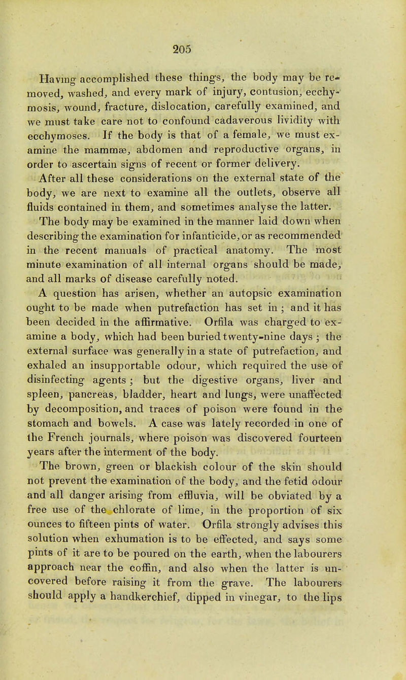 Having- accomplished these things, the body may be re- moved, washed, and every mark of injury, contusion, ecchy- mosis, wound, fracture, dislocation, carefully examined, and we must take care not to confound cadaverous lividity with ecchymoses. If the body is that of a female, we must ex- amine the mammae, abdomen and reproductive organs, in order to ascertain signs of recent or former delivery. After all these considerations on the external state of the body, we are next to examine all the outlets, observe all fluids contained in them, and sometimes analyse the latter. The body may be examined in the manner laid down when describing the examination for infanticide, or as recommended in the recent manuals of practical anatomy. The most minute examination of all internal organs should be made, and all marks of disease carefully noted. A question has arisen, whether an autopsic examination ought to be made when putrefaction has set in ; and it has been decided in the affirmative. Orfila was charged to ex- amine a body, which had been buried twenty-nine days ; the external surface was generally in a state of putrefaction, and exhaled an insupportable odour, which required the use of disinfecting agents; but the digestive organs, liver and spleen, pancreas, bladder, heart and lungs, were unaffected by decomposition, and traces of poison were found in the stomach and bowels. A case was lately recorded in one of the French journals, where poison was discovered fourteen years after the interment of the body. The brown, green or blackish colour of the skin should not prevent the examination of the body, and the fetid odour and all danger arising from effluvia, will be obviated by a free use of the chlorate of lime, in the proportion of six ounces to fifteen pints of water. Orfila strongly advises this solution when exhumation is to be effected, and says some pints of it are to be poured on the earth, when the labourers approach near the coffin, and also when the latter is un- covered before raising it from the grave. The labourers should apply a handkerchief, dipped in vinegar, to the lips