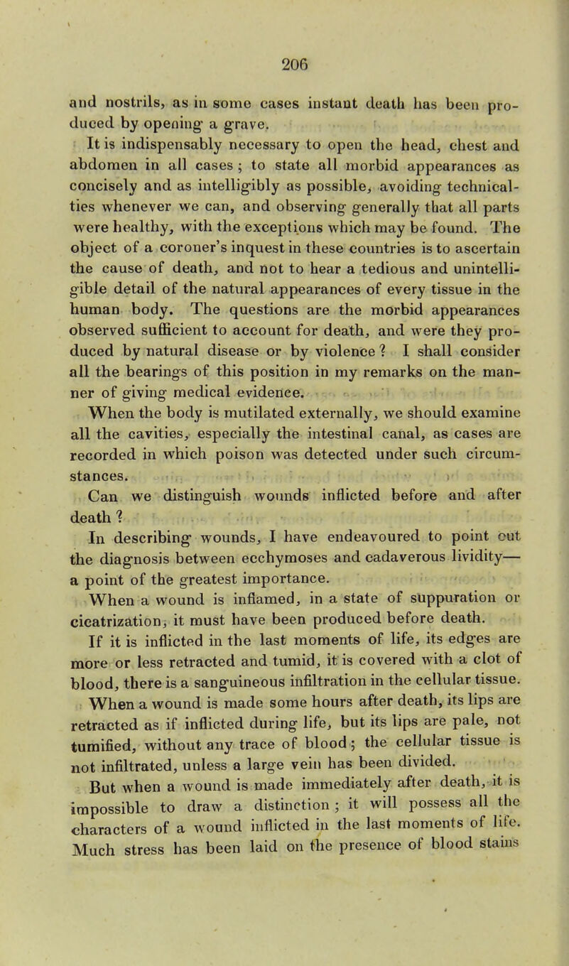 and nostrils, as in some cases instant death lias been pro- duced by opening a grave. It is indispensably necessary to open the head, chest and abdomen in all cases ; to state all morbid appearances as concisely and as intelligibly as possible, avoiding technical- ties whenever we can, and observing generally that all parts were healthy, with the exceptions which may be found. The object of a coroner's inquest in these countries is to ascertain the cause of death, and not to hear a tedious and unintelli- gible detail of the natural appearances of every tissue in the human body. The questions are the morbid appearances observed sufficient to account for death, and were they pro- duced by natural disease or by violence 1 I shall consider all the bearings of this position in my remarks on the man- ner of giving medical evidence. When the body is mutilated externally, we should examine all the cavities, especially the intestinal canal, as cases are recorded in which poison was detected under such circum- stances. Can we distinguish wounds inflicted before and after death % In describing wounds, I have endeavoured to point cut the diagnosis between ecchymoses and cadaverous lividity— a point of the greatest importance. When a wound is inflamed, in a state of suppuration or cicatrization, it must have been produced before death. If it is inflicted in the last moments of life, its edges are more or less retracted and tumid, it is covered with a clot of blood, there is a sanguineous infiltration in the cellular tissue. When a wound is made some hours after death, its lips are retracted as if inflicted during life, but its lips are pale, not tumified, without any trace of blood ; the cellular tissue is not infiltrated, unless a large vein has been divided. But when a wound is made immediately after death, it is impossible to draw a distinction ; it will possess all the characters of a wound inflicted in the last moments of life. Much stress has been laid on the presence of blood stains