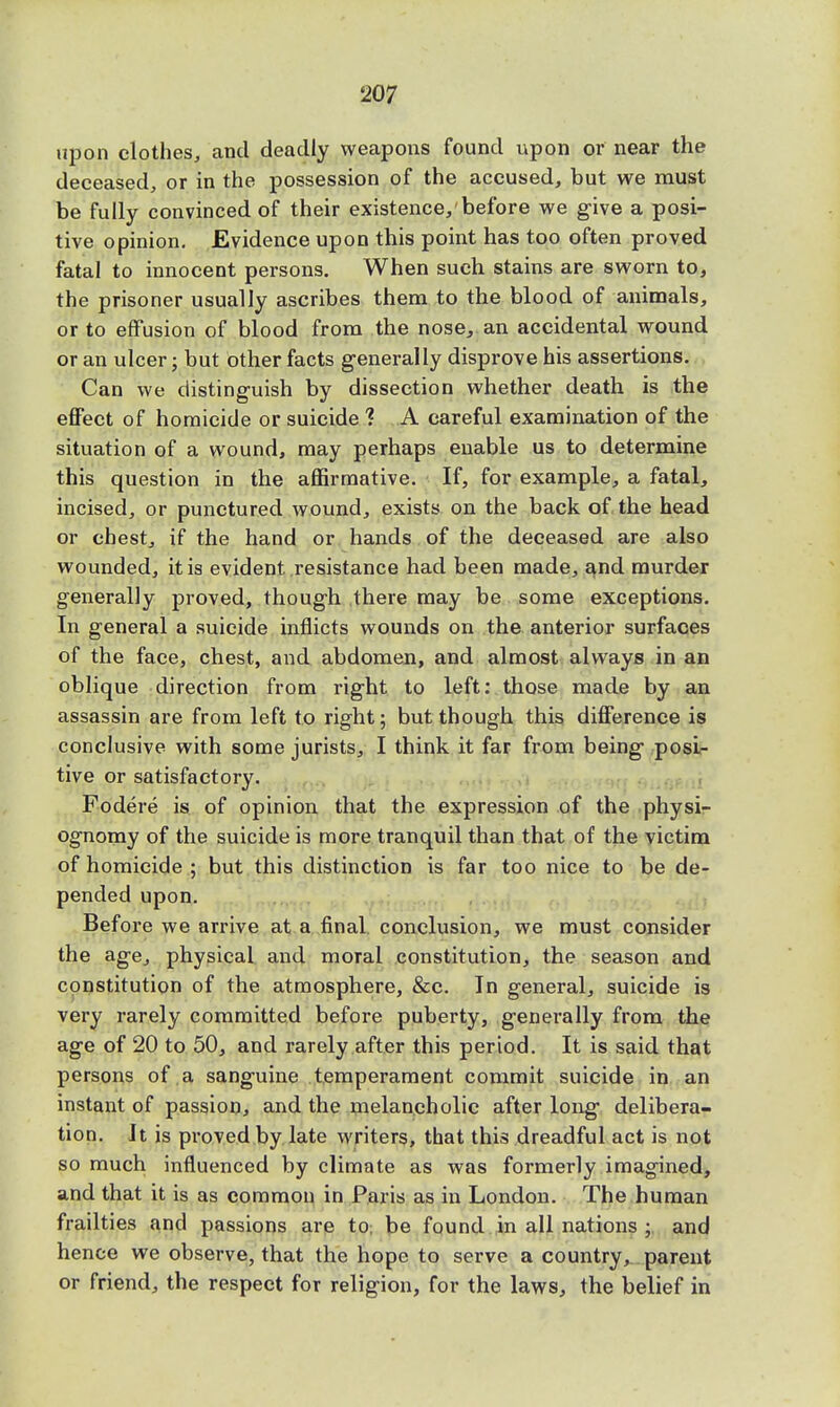 upon clothes, and deadly weapons found upon or near the deceased, or in the possession of the accused, but we must be fully convinced of their existence, before we give a posi- tive opinion. Evidence upon this point has too often proved fatal to innocent persons. When such stains are sworn to, the prisoner usually ascribes them to the blood of animals, or to effusion of blood from the nose, an accidental wound or an ulcer; but other facts generally disprove his assertions. Can we distinguish by dissection whether death is the effect of homicide or suicide % A careful examination of the situation of a wound, may perhaps enable us to determine this question in the affirmative. If, for example, a fatal, incised, or punctured wound, exists on the back of the head or chest, if the hand or hands of the deceased are also wounded, it is evident resistance had been made, and murder generally proved, though there may be some exceptions. In general a suicide inflicts wounds on the anterior surfaces of the face, chest, and abdomen, and almost always in an oblique direction from right to left: those made by an assassin are from left to right; but though this difference is conclusive with some jurists, I think it far from being posi- tive or satisfactory. Fodere is of opinion that the expression of the physi- ognomy of the suicide is more tranquil than that of the victim of homicide ; but this distinction is far too nice to be de- pended upon. Before we arrive at a final conclusion, we must consider the age, physical and moral constitution, the season and constitution of the atmosphere, &c. In general, suicide is very rarely committed before puberty, generally from the age of 20 to 50, and rarely after this period. It is said that persons of a sanguine temperament commit suicide in an instant of passion, and the melancholic after long delibera- tion. It is proved by late writers, that this dreadful act is not so much influenced by climate as was formerly imagined, and that it is as common in Paris as in London. The human frailties and passions are to be found in all nations ; and hence we observe, that the hope to serve a country, parent or friend, the respect for religion, for the laws, the belief in