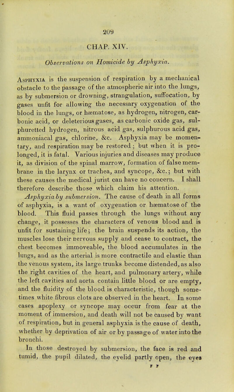 2oy CHAP. XIV. Observations on Homicide by Asphyxia. Asphyxia is the suspension of respiration by a mechanical obstacle to the passage of the atmospheric air into the lungs, as by submersion or drowning, strangulation, suffocation, by gases unfit for allowing the necessary oxygenation of the blood in the lungs, or hsematose, as hydrogen, nitrogen, car- bonic acid, or deleterious gases, «s carbonic oxide gas, sul- phuretted hydrogen, nitrous acid gas, sulphurous acid gas, ammoniacal gas, chlorine, &c. Asphyxia may be momen- tary, and respiration may be restored ; but when it is pro- longed, it is fatal. Various injuries and diseases may produce it, as division of the spinal marrow, formation of false mem- brane in the larynx or trachea, and syncope, &c; but with these causes the medical jurist can have no concern. I shall therefore describe those which claim his attention. Asphyxia by submersion. The cause of death in all forms of asphyxia, is a want of oxygenation or haematose of the blood. This fluid passes through the lungs without any change, it possesses the characters of venous blood and is unfit for sustaining life; the brain suspends its action, the muscles lose their nervous supply and cease to contract, the chest becomes immoveable, the blood accumulates in the lungs, and as the arterial is more contractile and elastic than the venous system, its large trunks become distended, as also the right cavities of the heart, and pulmonary artery, while the left cavities and aorta contain little blood or are empty, and the fluidity of the blood is characteristic, though some- times white fibrous clots are observed in the heart. In some cases apoplexy or syncope may occur from fear at the moment of immersion, and death will not be caused by want of respiration, but in general asphyxia is the cause of death, whether by deprivation of air or by passage of water into the bronchi. In those destroyed by submersion, the face is red and tumid, the pupil dilated, the eyelid partly open, the eye» r r