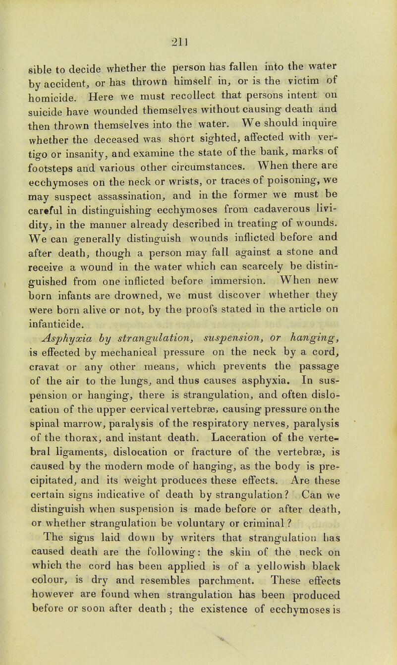 sible to decide whether the person has fallen into the water by accident, or has thrown himself in, or is the victim of homicide. Here we must recollect that persons intent on suicide have wounded themselves without causing death and then thrown themselves into the water. We should inquire whether the deceased was short sighted, affected with ver- tigo or insanity, and examine the state of the bank, marks of footsteps and various other circumstances. When there are ecchymoses on the neck or wrists, or traces of poisoning, we may suspect assassination, and in the former we must be cartful in distinguishing- ecchymoses from cadaverous livi- dity, in the manner already described in treating of wounds. We can generally distinguish wounds inflicted before and after death, though a person may fall against a stone and receive a wound in the water which can scarcely be distin- guished from one inflicted before immersion. When new born infants are drowned, we must discover whether they were born alive or not, by the proofs stated in the article on infanticide. Asphyxia by strangulation, suspension, or hanging, is effected by mechanical pressure on the neck by a cord, cravat or any other means, which prevents the passage of the air to the lungs, and thus causes asphyxia. In sus- pension or hanging, there is strangulation, and often dislo- cation of the upper cervical vertebrae, causing pressure on the spinal marrow, paralysis of the respiratory nerves, paralysis of the thorax, and instant death. Laceration of the verte- bral ligaments, dislocation or fracture of the vertebrae, is caused by the modern mode of hanging, as the body is pre- cipitated, and its weight produces these effects. Are these certain signs indicative of death by strangulation? Can we distinguish when suspension is made before or after death, or whether strangulation be voluntary or criminal ? The signs laid down by writers that strangulation has caused death are the following: the skin of the neck on which the cord has been applied is of a yellowish black colour, is dry and resembles parchment. These effects however are found when strangulation has been produced before or soon after death ; the existence of ecchymoses is