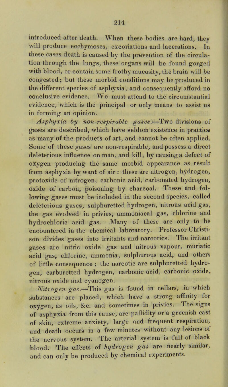 introduced after death. When these bodies are hard, they will produce ecchymoses, excoriations and lacerations. In these cases death is caused by the prevention of the circula- tion through the lungs, these organs will be found gorged with blood, or contain some frothy mucosity, the brain will be congested; but these morbid conditions may be produced in the different species of asphyxia, and consequently afford no conclusive evidence. We must attend to the circumstantial evidence, which is the principal or only means to assist us in forming an opinion. Asphyxia by non-respirable gases.—Two divisions of gases are described, which have seldom existence in practice as many of the products of art, and cannot be often applied. Some of these gases are non-respirable, and possess a direct deleterious influence on man, and kill, by causing a defect of oxygen producing the same morbid appearance as result from asphyxia by want of air : these are nitrogen, hydrogen, protoxide of nitrogen, carbonic acid, carbonated hydrogen, oxide of carbon, poisoning by charcoal. These and fol- lowing gases must be included in the second species, called deleterious gases, sulphuretted hydrogen, nitrous acid gas, the gas evolved in privies, ammoniacal gas, chlorine and hydrochloric acid gas. Many of these are only to be encountered in the chemical laboratory. Professor Christi- son divides gases into irritants and narcotics. The irritant gases are nitric oxide gas and nitrous vapour, muriatic acid gas, chlorine, ammonia, sulphurous acid, and others of little consequence ; the narcotic are sulphuretted hydro- gen, carburetted hydrogen, carbonic acid, carbonic oxide, nitrous oxide and cyanogen. Nitrogen gas.—This gas is found in cellars, in which substances are placed, which have a strong affinity for oxygen, as oils, &c. and sometimes in privies. The signs of asphyxia from this cause, are pallidity or a greenish cast of skin, extreme anxiety, large and frequent respiration, and death occurs in a few minutes without any lesions of the nervous system. The arterial system is full of black blood. The effects of hydrogen gas are nearly similar, and can only be produced by chemical experiments.