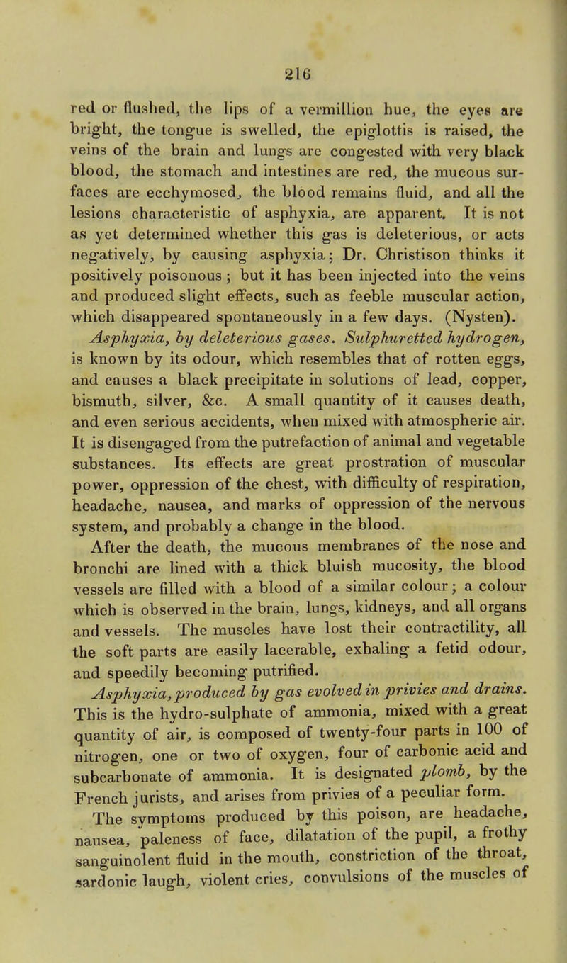 red or flushed, the lips of a vermillion hue, the eyes are bright, the tongue is swelled, the epiglottis is raised, the veins of the brain and lungs are congested with very black blood, the stomach and intestines are red, the mucous sur- faces are ecchymosed, the blood remains fluid, and all the lesions characteristic of asphyxia, are apparent. It is not as yet determined whether this gas is deleterious, or acts negatively, by causing asphyxia; Dr. Christison thinks it positively poisonous; but it has been injected into the veins and produced slight effects, such as feeble muscular action, which disappeared spontaneously in a few days. (Nysten). Asphyxia, by deleterious gases. Sulphuretted hydrogen, is known by its odour, which resembles that of rotten eggs, and causes a black precipitate in solutions of lead, copper, bismuth, silver, &c. A small quantity of it causes death, and even serious accidents, when mixed with atmospheric air. It is disengaged from the putrefaction of animal and vegetable substances. Its effects are great, prostration of muscular power, oppression of the chest, with difficulty of respiration, headache, nausea, and marks of oppression of the nervous system, and probably a change in the blood. After the death, the mucous membranes of the nose and bronchi are lined with a thick bluish mucosity, the blood vessels are filled with a blood of a similar colour; a colour which is observed in the brain, lungs, kidneys, and all organs and vessels. The muscles have lost their contractility, all the soft parts are easily lacerable, exhaling a fetid odour, and speedily becoming putrified. Asphyxia, produced by gas evolved in privies and drains. This is the hydro-sulphate of ammonia, mixed with a great quantity of air, is composed of twenty-four parts in 100 of nitrogen, one or two of oxygen, four of carbonic acid and subcarbonate of ammonia. It is designated plomb, by the French jurists, and arises from privies of a peculiar form. The symptoms produced by this poison, are headache, nausea, paleness of face, dilatation of the pupil, a frothy sanguinolent fluid in the mouth, constriction of the throat, sardonic laugh, violent cries, convulsions of the muscles of