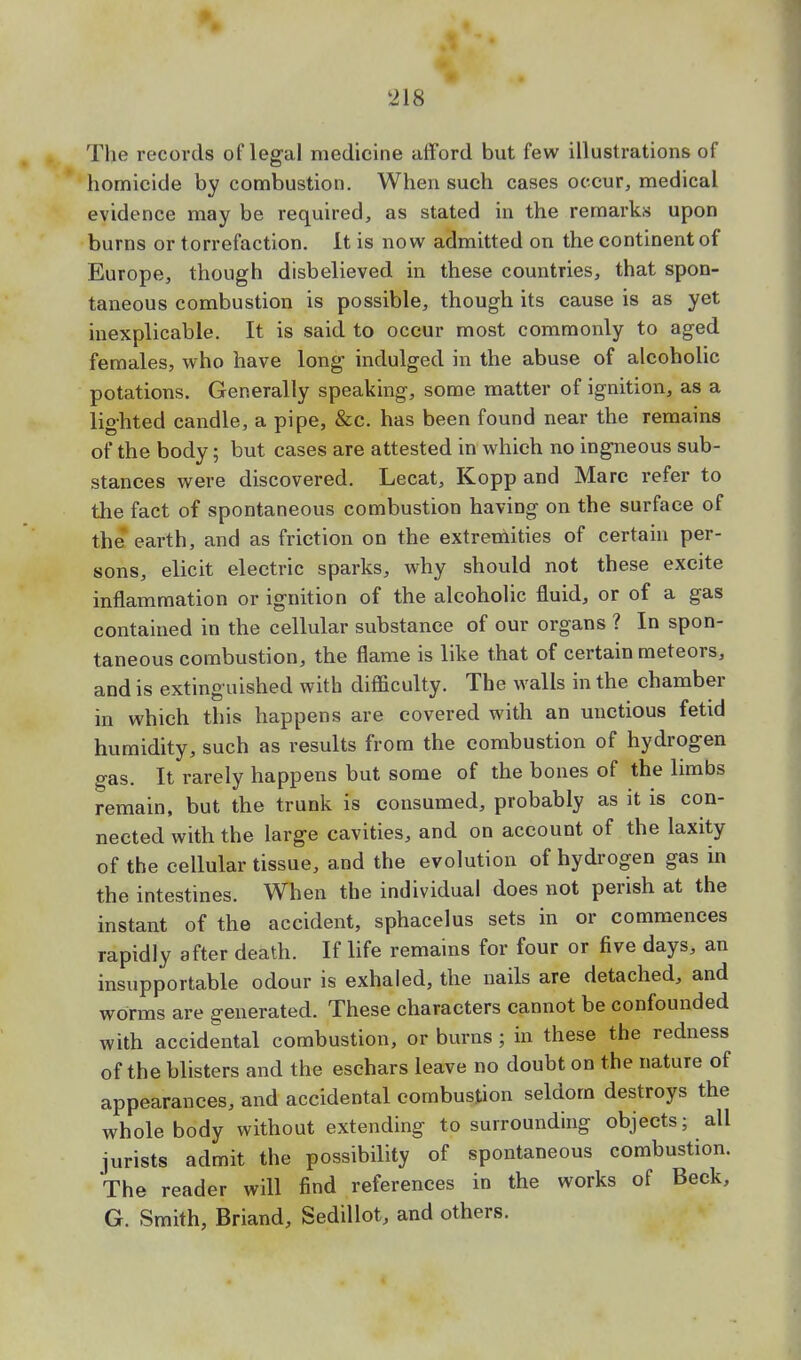The records of legal medicine afford but few illustrations of homicide by combustion. When such cases occur, medical evidence may be required, as stated in the remarks upon burns or torrefaction. It is now admitted on the continent of Europe, though disbelieved in these countries, that spon- taneous combustion is possible, though its cause is as yet inexplicable. It is said to occur most commonly to aged females, who have long indulged in the abuse of alcoholic potations. Generally speaking, some matter of ignition, as a lighted candle, a pipe, &c. has been found near the remains of the body; but cases are attested in which no ingneous sub- stances were discovered. Lecat, Kopp and Marc refer to the fact of spontaneous combustion having on the surface of the earth, and as friction on the extremities of certain per- sons, elicit electric sparks, why should not these excite inflammation or ignition of the alcoholic fluid, or of a gas contained in the cellular substance of our organs ? In spon- taneous combustion, the flame is like that of certain meteors, and is extinguished with difficulty. The walls in the chamber in which this happens are covered with an unctious fetid humidity, such as results from the combustion of hydrogen gas. It rarely happens but some of the bones of the limbs remain, but the trunk is consumed, probably as it is con- nected with the large cavities, and on account of the laxity of the cellular tissue, and the evolution of hydrogen gas in the intestines. When the individual does not perish at the instant of the accident, sphacelus sets in or commences rapidly after death. If life remains for four or five days, an insupportable odour is exhaled, the nails are detached, and worms are generated. These characters cannot be confounded with accidental combustion, or burns ; in these the redness of the blisters and the eschars leave no doubt on the nature of appearances, and accidental combustion seldom destroys the whole body without extending to surrounding objects; all jurists admit the possibility of spontaneous combustion. The reader will find references in the works of Beck, G. Smith, Briand, Sedillot, and others.