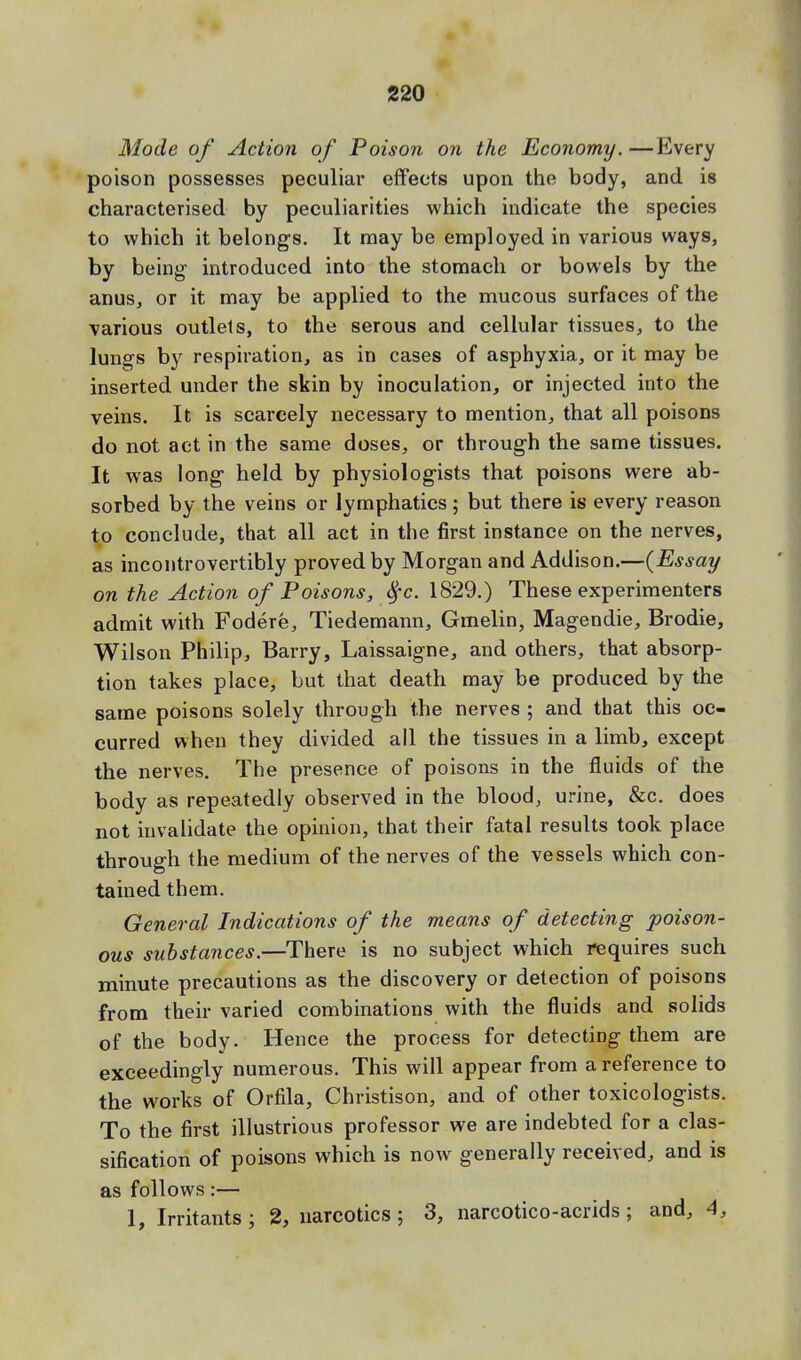 Mode of Action of Poison on the Economy. —Every poison possesses peculiar effects upon the body, and is characterised by peculiarities which indicate the species to which it belongs. It may be employed in various ways, by being introduced into the stomach or bowels by the anus, or it may be applied to the mucous surfaces of the various outlets, to the serous and cellular tissues, to the lungs by respiration, as in cases of asphyxia, or it may be inserted under the skin by inoculation, or injected into the veins. It is scarcely necessary to mention, that all poisons do not act in the same doses, or through the same tissues. It was long held by physiologists that poisons were ab- sorbed by the veins or lymphatics; but there is every reason to conclude, that all act in the first instance on the nerves, as incontrovertibly proved by Morgan and Addison.—{Essay on the Action of Poisons, fyc. 1829.) These experimenters admit with Fodere, Tiedemann, Gmelin, Magendie, Brodie, Wilson Philip, Barry, Laissaigne, and others, that absorp- tion takes place, but that death may be produced by the same poisons solely through the nerves ; and that this oc- curred when they divided all the tissues in a limb, except the nerves. The presence of poisons in the fluids of the body as repeatedly observed in the blood, urine, &c. does not invalidate the opinion, that their fatal results took place through the medium of the nerves of the vessels which con- tained them. General Indications of the means of detecting poison- ous substances.—There is no subject which requires such minute precautions as the discovery or detection of poisons from their varied combinations with the fluids and solids of the body. Hence the process for detecting them are exceedingly numerous. This will appear from a reference to the works of Orfila, Christison, and of other toxicologists. To the first illustrious professor we are indebted for a clas- sification of poisons which is now generally received, and is as follows:— 1, Irritants; 2, narcotics; 3, narcotico-acrids ; and, 4,