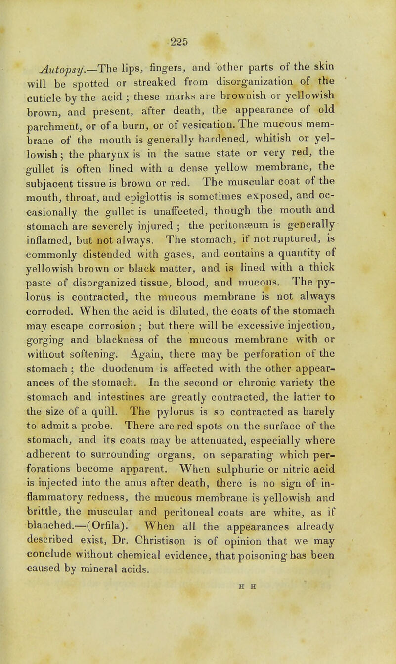 Autopsy.—The lips, fingers, and other parts of the skin will be spotted or streaked from disorganization of the cuticle by the acid ; these marks are brownish or yellowish brown, and present, after death, the appearance of old parchment, or of a burn, or of vesication. The mucous mem- brane of the mouth is generally hardened, whitish or yel- lowish ; the pharynx is in the same state or very red, the gullet is often lined with a dense yellow membrane, the subjacent tissue is brown or red. The muscular coat of the mouth, throat, and epiglottis is sometimes exposed, and oc- casionally the gullet is unaffected, though the mouth and stomach are severely injured ; the peritonaeum is generally inflamed, but not always. The stomach, if not ruptured, is commonly distended with gases, and contains a quantity of yellowish brown or black matter, and is lined with a thick paste of disorganized tissue, blood, and mucous. The py- lorus is contracted, the mucous membrane is not always corroded. When the acid is diluted, the coats of the stomach may escape corrosion ; but there will be excessive injection, gorging and blackness of the mucous membrane with or without softening. Again, there may be perforation of the stomach ; the duodenum is affected with the other appear- ances of the stomach. In the second or chronic variety the stomach and intestines are greatly contracted, the latter to the size of a quill. The pylorus is so contracted as barely to admit a probe. There are red spots on the surface of the stomach, and its coats may be attenuated, especially where adherent to surrounding organs, on separating which per- forations become apparent. When sulphuric or nitric acid is injected into the anus after death, there is no sign of in- flammatory redness, the mucous membrane is yellowish and brittle, the muscular and peritoneal coats are white, as if blanched.—(Orfila). When all the appearances already described exist, Dr. Christison is of opinion that we may conclude without chemical evidence, that poisoning-has been caused by mineral acids. n h