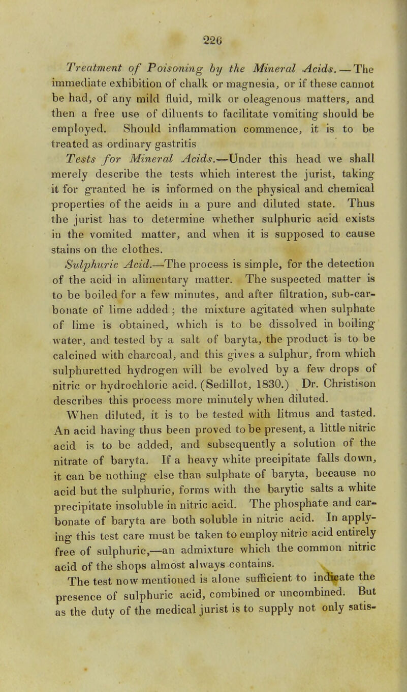 220 Treatment of Poisoning by the Mineral Acids. — The immediate exhibition of chalk or magnesia, or if these cannot be had, of any mild fluid, milk or oleagenous matters, and then a free use of diluents to facilitate vomiting should be employed. Should inflammation commence, it is to be treated as ordinary gastritis Tests for Mineral Acids.—Under this head we shall merely describe the tests which interest the jurist, taking it for granted he is informed on the physical and chemical properties of the acids in a pure and diluted state. Thus the jurist has to determine whether sulphuric acid exists in the vomited matter, and when it is supposed to cause stains on the clothes. Sulphuric Acid.—The process is simple, for the detection of the acid in alimentary matter. The suspected matter is to be boiled for a few minutes, and after filtration, sub-car- bonate of lime added ; the mixture agitated when sulphate of lime is obtained, which is to be dissolved in boiling water, and tested by a salt of baryta, the product is to be calcined with charcoal, and this gives a sulphur, from which sulphuretted hydrogen will be evolved by a few drops of nitric or hydrochloric acid. (Sedillot, 1830.) Dr. Christison describes this process more minutely when diluted. When diluted, it is to be tested with litmus and tasted. An acid having thus been proved to be present, a little nitric acid is to be added, and subsequently a solution of the nitrate of baryta. If a heavy white precipitate falls down, it can be nothing else than sulphate of baryta, because no acid but the sulphuric, forms with the barytic salts a white precipitate insoluble in nitric acid. The phosphate and car- bonate of baryta are both soluble in nitric acid. In apply- ing this test care must be taken to employ nitric acid entirely free of sulphuric,—an admixture which the common nitric acid of the shops almost always contains. The test now mentioned is alone sufficient to indicate the presence of sulphuric acid, combined or uncombined. But as the duty of the medical jurist is to supply not only satis-