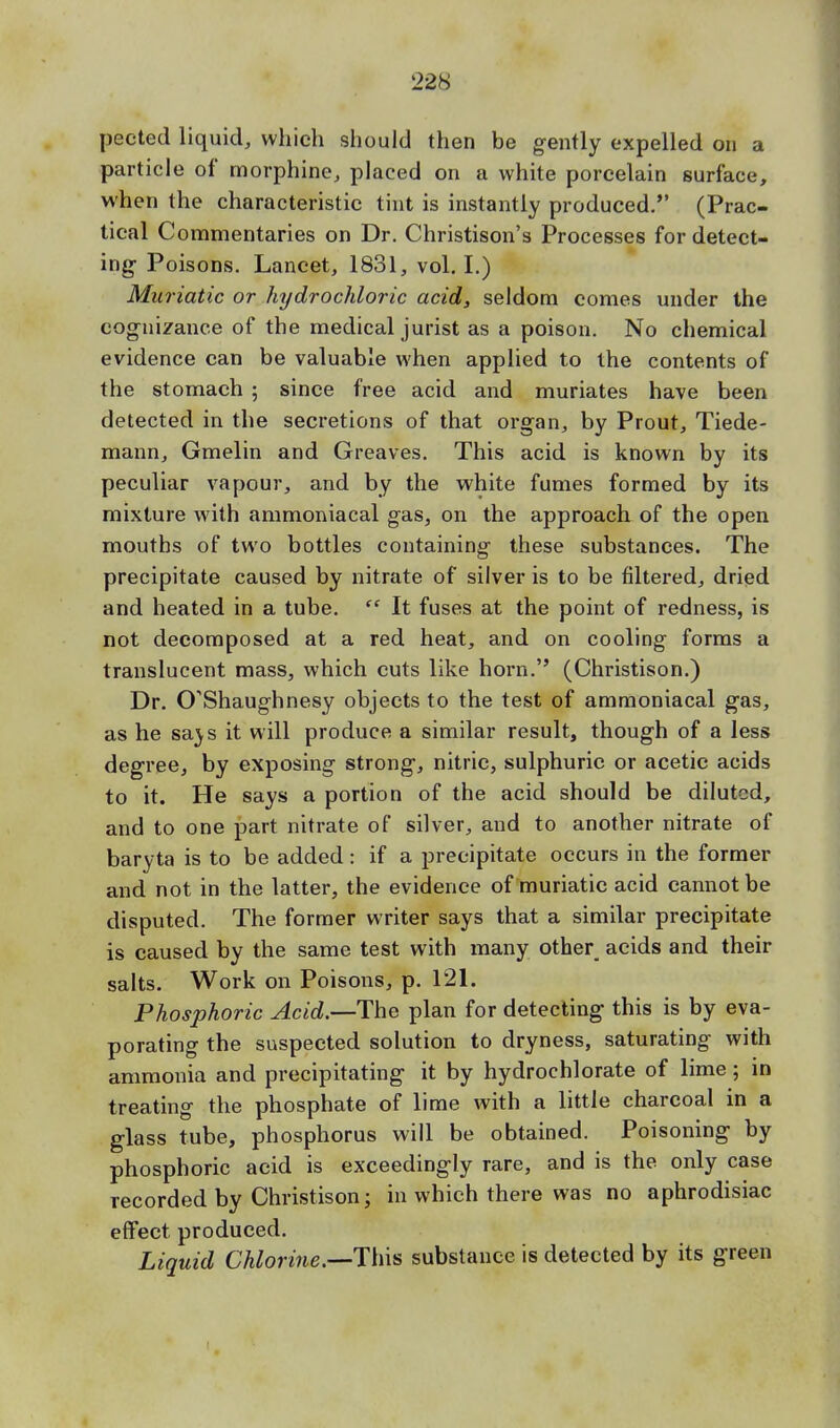 pected liquid, which should then be gently expelled on a particle of morphine, placed on a white porcelain surface, when the characteristic tint is instantly produced. (Prac- tical Commentaries on Dr. Christison's Processes for detect- ing- Poisons. Lancet, 1831, vol. I.) Muriatic or hydrochloric acid, seldom comes under the cognizance of the medical jurist as a poison. No chemical evidence can be valuable when applied to the contents of the stomach ; since free acid and muriates have been detected in the secretions of that organ, by Prout, Tiede- mann, Gmelin and Greaves. This acid is known by its peculiar vapour, and by the white fumes formed by its mixture with ammoniacal gas, on the approach of the open mouths of two bottles containing these substances. The precipitate caused by nitrate of silver is to be filtered, dried and heated in a tube.  It fuses at the point of redness, is not decomposed at a red heat, and on cooling forms a translucent mass, which cuts like horn. (Christison.) Dr. CTShaughnesy objects to the test of ammoniacal gas, as he sa\s it will produce a similar result, though of a less degree, by exposing strong, nitric, sulphuric or acetic acids to it. He says a portion of the acid should be diluted, and to one part nitrate of silver, and to another nitrate of baryta is to be added : if a precipitate occurs in the former and not in the latter, the evidence of muriatic acid cannot be disputed. The former writer says that a similar precipitate is caused by the same test with many other acids and their salts. Work on Poisons, p. 121. Phosphoric Acid.—-The plan for detecting this is by eva- porating the suspected solution to dryness, saturating with ammonia and precipitating it by hydrochlorate of lime; in treating the phosphate of lime with a little charcoal in a glass tube, phosphorus will be obtained. Poisoning by phosphoric acid is exceedingly rare, and is the only case recorded by Christison; in which there was no aphrodisiac effect produced. Liquid Chlorine.—substance is detected by its green