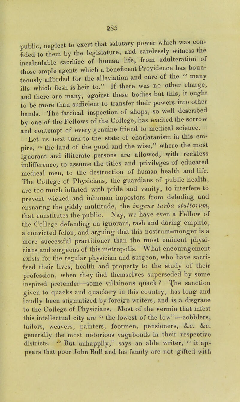 public, neglect to exert that salutary power which was con- fided to them by the legislature, and carelessly witness the incalculable sacrifice of human life, from adulteration of those ample agents which a beneficent Providence has boun- teously afforded for the alleviation and cure of the  many ills which flesh is heir to. If there was no other charge, and there are many, against these bodies but this, it ought to be more than sufficient to transfer their powers into other hands. The farcical inspection of shops, so well described by one of the Fellows of the College, has excited the sorrow and contempt of every genuine friend to medical science. Let us next turn to the state of charlatanism in this em- pire, the land of the good and the wise, where the most ignorant and illiterate persons are allowed, with reckless indifference, to assume the titles and privileges of educated medical men, to the destruction of human health and life. The College of Physicians, the guardians of public health, are too much inflated with pride and vanity, to interfere to prevent wicked and inhuman impostors from deluding and ensnaring the giddy multitude, the ingens turba stultorum, that constitutes the public. Nay, we have even a Fellow of the College defending an ignorant, rash and daring empiric, a convicted felon, and arguing that this nostrum-monger is a more successful practitioner than the most eminent physi- cians and surgeons of this metropolis. What encouragement exists for the regular physician and surgeon, who have sacri- fised their lives, health and property to the study of their profession, when they find themselves superseded by some inspired pretender—some villainous quack ? 'The sanction given to quacks and quackery in this country, has long and loudly been stigmatized by foreign writers, and is a disgrace to the College of Physicians. Most of the vermin that infest this intellectual city are  the lowest of the low—cobblers, tailors, weavers, painters, footmen, pensioners, &c. &c. generally the most notorious vagabonds in their respective districts. * But unhappily, says an able writer,  it ap- pears that poor John Bull and his family are not gifted with