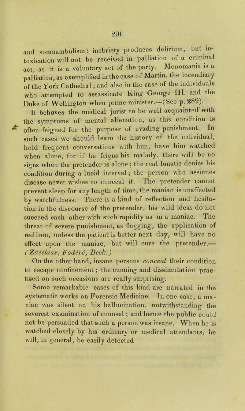 and somnambulism-; inebriety produces delirium, but in- toxication will not be received in palliation of a criminal act, as it is a voluntary act of the party. Monomania is a palliation, as exemplified in the case of Martin, the incendiary of the York Cathedral; and also in the case of the individuals who attempted to assassinate King- George III. and the Duke of Wellington when prime minister.—(See p. 289). It behoves the medical jurist to be well acquainted'with the symptoms of mental alienation, as this condition is often feigned for the purpose of evading punishment. In such cases we should learn the history of the individual, hold frequent conversations with him, have him watched when alone, for if he feigns his malady, there will be no signs when the pretender is alone; the real lunatic denies his condition during- a lucid interval; the person who assumes disease never wishes to conceal it. The pretender cannot prevent sleep for any length of time, the maniac is unaffected by watchfulness. There is a kind of reflection and hesita- tion in the discourse of the pretender, his wild ideas do not succeed each other with such rapidity as in a maniac. The threat of severe punishment, as flogging, the application of red iron, unless the patient is better next day, will have no effect upon the maniac, but will cure the pretender.— (Zacchias, Fodere, Beck.) On the other hand, insane persons conceal their condition to escape confinement; the cunning and dissimulation prac- tised on such occasions are really surprising. Some remarkable eases of this kind are narrated in the systematic works on Forensic Medicine. In one case, a ma- niac was silent on his hallucination, notwithstanding the severest examination of counsel; and hence the public could not be persuaded that such a person was insane. When he is watched closely by his ordinary or medical attendants, he will, in general, be easily detected