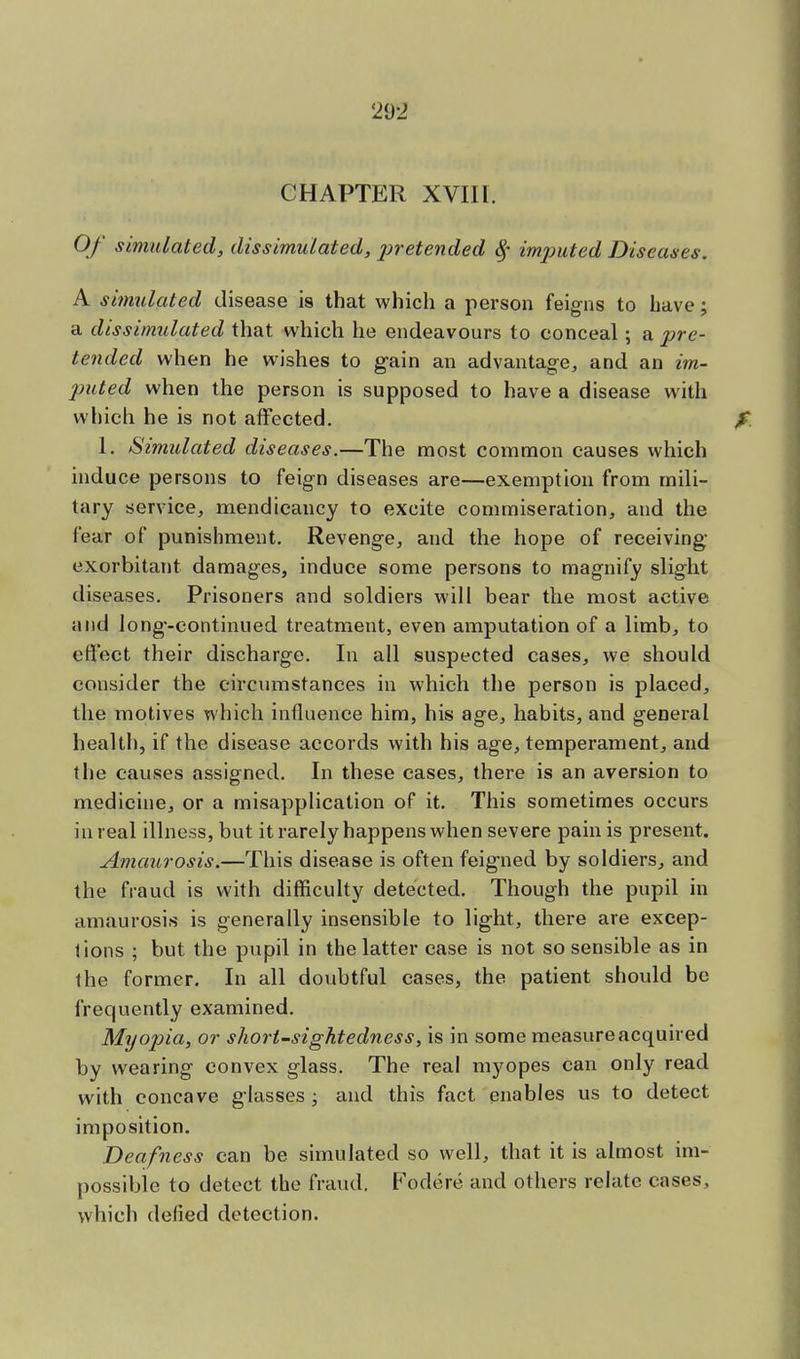 CHAPTER XVII1. Of simulated, dissimulated, jiretended % imputed Diseases. A simulated disease is that which a person feigns to have; a dissimulated that which he endeavours to conceal; a pre- tended when he wishes to gain an advantage, and an im- puted when the person is supposed to have a disease with which he is not affected. 1. Simulated diseases.—The most common causes which induce persons to feign diseases are—exemption from mili- tary service, mendicancy to excite commiseration, and the fear of punishment. Revenge, and the hope of receiving- exorbitant damages, induce some persons to magnify slight diseases. Prisoners and soldiers will bear the most active and long-continued treatment, even amputation of a limb, to effect their discharge. In all suspected cases, we should consider the circumstances in which the person is placed, the motives which influence him, his age, habits, and general health, if the disease accords with his age, temperament, and the causes assigned. In these eases, there is an aversion to medicine, or a misapplication of it. This sometimes occurs in real illness, but it rarely happens when severe pain is present. Amaurosis.—This disease is often feigned by soldiers, and the fraud is with difficulty detected. Though the pupil in amaurosis is generally insensible to light, there are excep- tions ; but the pupil in the latter case is not so sensible as in the former. In all doubtful cases, the patient should be frequently examined. Myopia, or short-sightedness, is in some measure acquired by wearing convex glass. The real myopes Can only read with concave glasses ; and this fact enables us to detect imposition. Deafness can be simulated so well, that it is almost im- possible to detect the fraud. Fodere and others relate cases, which defied detection.
