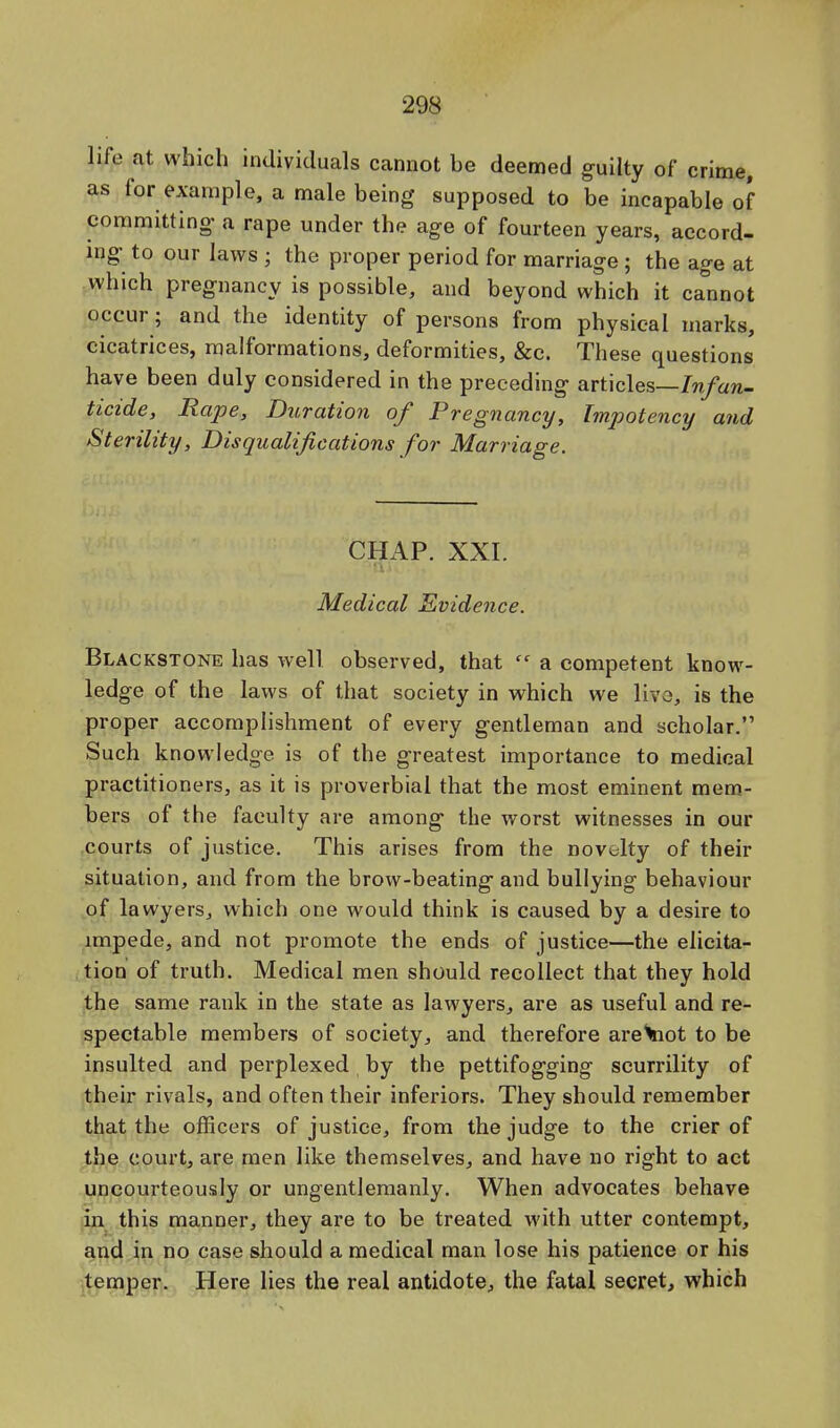 life at which individuals cannot be deemed guilty of crime, as for example, a male being supposed to be incapable of committing a rape under the age of fourteen years, accord- ing to our laws ; the proper period for marriage ; the age at which pregnancy is possible, and beyond which it ca°nnot occur; and the identity of persons from physical marks, cicatrices, malformations, deformities, &c. These questions have been duly considered in the preceding articles—Infan- ticide, Rape, Duration of Pregnancy, Impotency and Sterility, Disqualifications for Marriage. CHAP. XXI. Medical Evidence. Blackstone has well observed, that  a competent know- ledge of the laws of that society in which we live, is the proper accomplishment of every gentleman and scholar. Such knowledge is of the greatest importance to medical practitioners, as it is proverbial that the most eminent mem- bers of the faculty are among the worst witnesses in our courts of justice. This arises from the novelty of their situation, and from the brow-beating and bullying behaviour of lawyers, which one would think is caused by a desire to impede, and not promote the ends of justice—the elicita- tion of truth. Medical men should recollect that they hold the same rank in the state as lawyers, are as useful and re- spectable members of society, and therefore are^not to be insulted and perplexed by the pettifogging scurrility of their rivals, and often their inferiors. They should remember that the officers of justice, from the judge to the crier of the court, are men like themselves, and have no right to act uncourteously or ungentlemanly. When advocates behave in this manner, they are to be treated with utter contempt, and in no case should a medical man lose his patience or his temper. Here lies the real antidote, the fatal secret, which