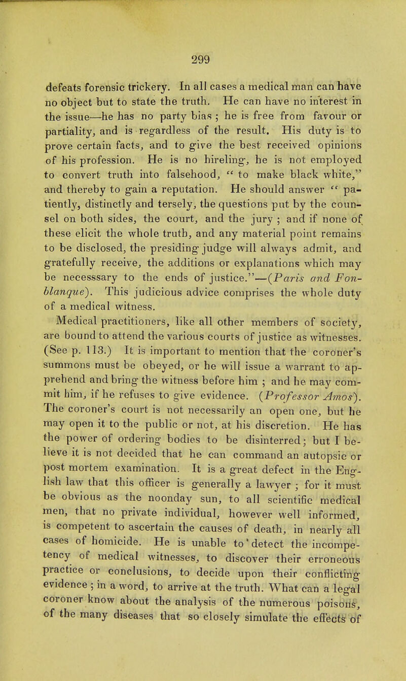 defeats forensic trickery. In all cases a medical man can have no object but to state the truth. He can have no interest in the issue—he has no party bias ; he is free from favour or partiality, and is regardless of the result. His duty is to prove certain facts, and to give the best received opinions of his profession. He is no hireling, he is not employed to convert truth into falsehood,  to make black white, and thereby to gain a reputation. He should answer  pa- tiently, distinctly and tersely, the questions put by the coun- sel on both sides, the court, and the jury ; and if none of these elicit the whole truth, and any material point remains to be disclosed, the presiding judge will always admit, and gratefully receive, the additions or explanations which may be necesssary to the ends of justice.—(Paris and Fon- blanque). This judicious advice comprises the whole duty of a medical witness. Medical practitioners, like all other members of society, are bound to attend the various courts of justice as witnesses. (See p. 113.) It is important to mention that the coroner's summons must be obeyed, or he will issue a warrant to ap- prehend and bring the witness before him ; and he may com- mit him, if he refuses to give evidence. (Professor Amos). The coroner's court is not necessarily an open one, but he may open it to the public or not, at his discretion. He has the power of ordering bodies to be disinterred; but I be- lieve it is not decided that he can command an autopsic or post mortem examination. It is a great defect in the Eng- lish law that this officer is generally a lawyer • for it must be obvious as the noonday sun, to all scientific medical men, that no private individual, however well informed, is competent to ascertain the causes of death, in nearly all cases of homicide. He is unable to'detect the incompe- tency of medical witnesses, to discover their erroneous practice or conclusions, to decide upon their conflicting evidence ; in a word, to arrive at the truth. What can a legal coroner know about the analysis of the numerous poisons, of the many diseases that so closely simulate the effects of