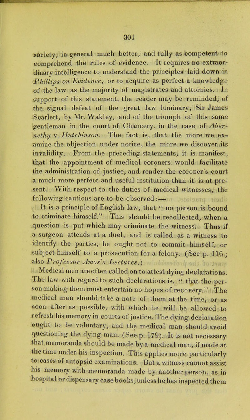 society, in general much better, and fully as competent to comprehend the rules of evidence. It requires no extraor- dinary intelligence to understand the principles laid down in Phillips on Evidence, or to acquire as perfect a knowledge of the law as the majority of magistrates and attornies. Jn support of this statement, the reader may be reminded, of the signal defeat of the great law luminary, Sir James Scarlett, by Mr. Wakley, and of the triumph of this same gentleman in the court of Chancery, in the case of Aber- nethy v. Hutchinson. The fact is, that the more we ex- amine the objection under notice, the more we discover its invalidity. From the preceding statements, it is manifest, that the appointment of medical coroners would facilitate the administration of justice, and render the coroner's court a much more perfect and useful institution than it is at pre- sent. With respect to the duties of medical witnesses, the following cautions are to be observed :— It is a principle of English law, that  no person is bound to criminate himself. This should be recollected, when a question is put which may criminate the witness. Thus if a surgeon attends at a duel, and is called as a witness to identify the parties, he ought not to commit himself, or subject himself to a prosecution for a felony. (See p. 116 ; also Professor Amos's Lectures.) Medical men are often called on to attest dying declarations. The law with regard to such declarations is,  that the per- son making them must entertain no hopes of recovery. The medical man should take a note of them at the time, or as soon after as possible, with which he will be allowed to refresh his memory in courts of justice. The dying declaration ought to be voluntary, and the medical man should avoid questioning the dying man. (See p. 179). It is not necessary that memoranda should be made by a medical man, if made at the time under his inspection. This applies more particularly to cases of autopsic examinations. But a witness cannot assist his memory with memoranda made by another person, as in hospital or dispensary case books, unless he has inspected them