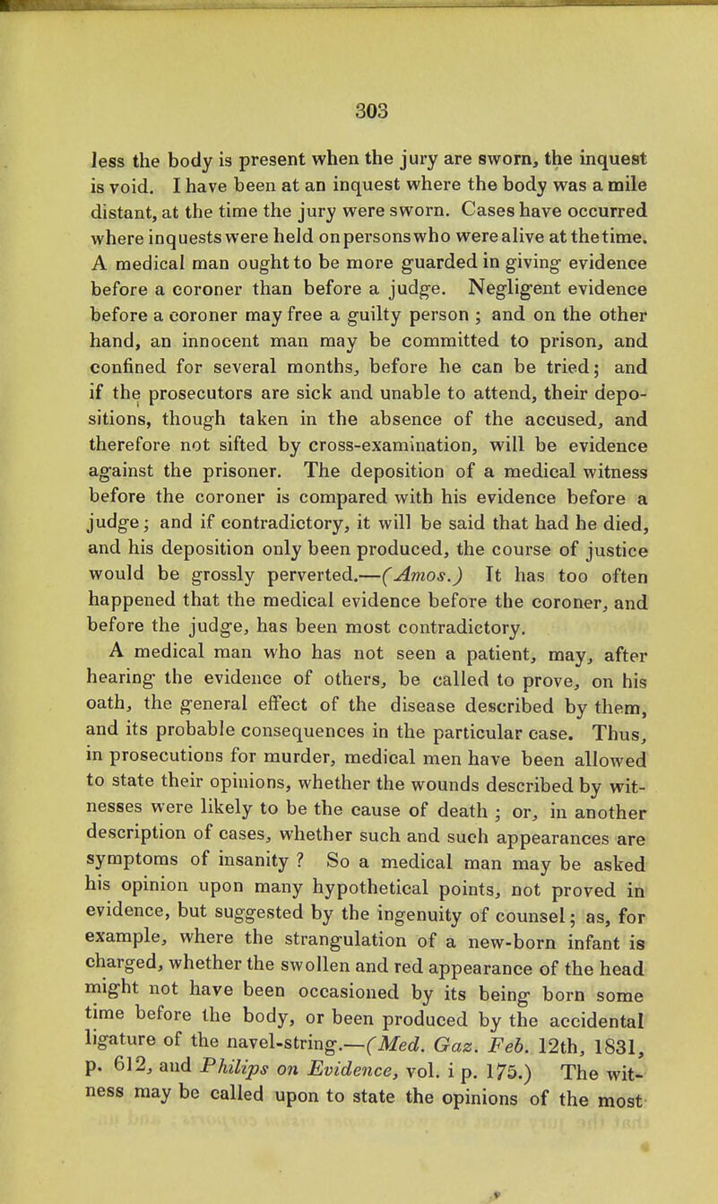 less the body is present when the jury are sworn, the inquest is void. I have been at an inquest where the body was a mile distant, at the time the jury were sworn. Cases have occurred where inquests were held onpei'sonswho werealive at thetime. A medical man ought to be more guarded in giving evidence before a coroner than before a judge. Negligent evidence before a coroner may free a guilty person ; and on the other hand, an innocent man may be committed to prison, and confined for several months, before he can be tried; and if the prosecutors are sick and unable to attend, their depo- sitions, though taken in the absence of the accused, and therefore not sifted by cross-examination, will be evidence against the prisoner. The deposition of a medical witness before the coroner is compared with his evidence before a judge; and if contradictory, it will be said that had he died, and his deposition only been produced, the course of justice would be grossly perverted.—(Amos.) Tt has too often happened that the medical evidence before the coroner, and before the judge, has been most contradictory. A medical man who has not seen a patient, may, after hearing the evidence of others, be called to prove, on his oath, the general effect of the disease described by them, and its probable consequences in the particular case. Thus, in prosecutions for murder, medical men have been allowed to state their opinions, whether the wounds described by wit- nesses were likely to be the cause of death ; or, in another description of cases, whether such and such appearances are symptoms of insanity ? So a medical man may be asked his opinion upon many hypothetical points, not proved in evidence, but suggested by the ingenuity of counsel; as, for example, where the strangulation of a new-born infant is charged, whether the swollen and red appearance of the head might not have been occasioned by its being born some time before the body, or been produced by the accidental ligature of the navel-string.—(Med. Gaz. Feb. 12th, 1831, p. 612, and Philips on Evidence, vol. i p. 175.) The wit- ness may be called upon to state the opinions of the most