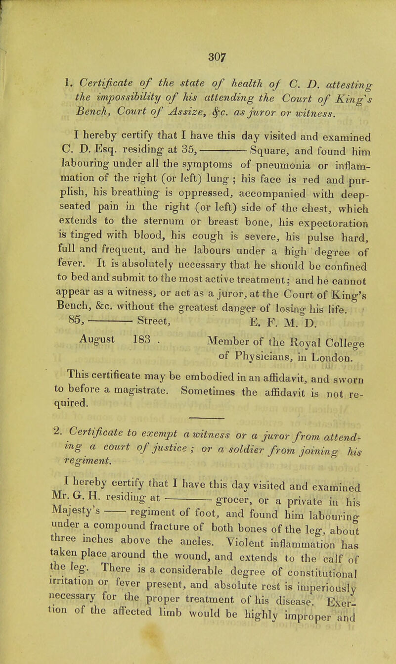 1. Certificate of the state of health of C. D. attesting the impossibility of his attending the Court of King's Bench, Court of Assize, fyc. as juror or witness. I hereby certify that I have this day visited and examined C. D. Esq. residing at 35, Square, and found him labouring under all the symptoms of pneumonia or inflam- mation of the right (or left) lung ; his face is red and pur- plish, his breathing is oppressed, accompanied with deep- seated pain in the right (or left) side of the chest, which extends to the sternum or breast bone, his expectoration is tinged with blood, his cough is severe, his pulse hard, full and frequent, and he labours under a high degree of fever. It is absolutely necessary that he should be confined to bed and submit to the most active treatment; and he cannot appear as a witness, or act as a juror, at the Court of King's Bench, &c. without the greatest danger of losing his life. • 85, Street, E. F. M. D. August 183 . Member of the Royal College of Physicians, in London. This certificate may be embodied in an affidavit, and sworn to before a magistrate. Sometimes the affidavit is not re- quired. 2. Certificate to exempt a witness or a juror from attend- ing a court of justice; or a soldier from joining his regiment. I hereby certify that I have this day visited and examined Mr. G. H. residing at grocer, or a private in his Majesty s regiment of foot, and found him labouring under a compound fracture of both bones of the leg, about three inches above the ancles. Violent inflammation has taken place around the wound, and extends to the calf of the leg. There is a considerable degree of constitutional irritation or fever present, and absolute rest is imperiously necessary for the proper treatment of his disease Exer fon of the affected limb would be highly improper and