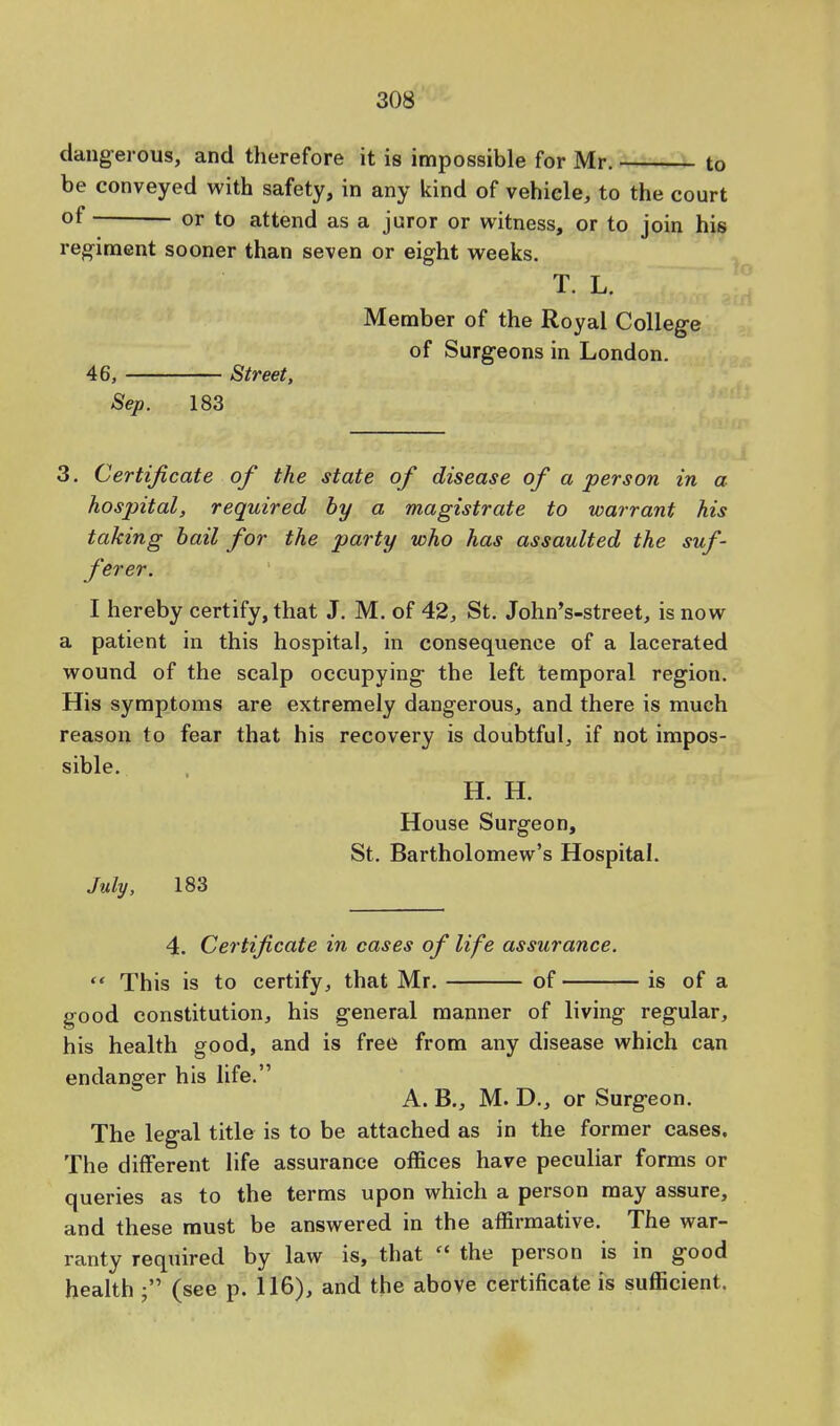 dangerous, and therefore it is impossible for Mr. to be conveyed with safety, in any kind of vehicle, to the court °f or to attend as a juror or witness, or to join his regiment sooner than seven or eight weeks. T.L. Member of the Royal College of Surgeons in London. 46, Street, Sep. 183 3. Certificate of the state of disease of a person in a hospital, required by a magistrate to warrant his taking bail for the party who has assaulted the suf- ferer. I hereby certify, that J. M. of 42, St. John's-street, is now a patient in this hospital, in consequence of a lacerated wound of the scalp occupying the left temporal region. His symptoms are extremely dangerous, and there is much reason to fear that his recovery is doubtful, if not impos- sible. H. H. House Surgeon, St. Bartholomew's Hospital. July, 183 4. Certificate in cases of life assurance.  This is to certify, that Mr. of is of a good constitution, his general manner of living regular, his health good, and is free from any disease which can endanger his life. A. B., M. D., or Surgeon. The legal title is to be attached as in the former cases. The different life assurance offices have peculiar forms or queries as to the terms upon which a person may assure, and these must be answered in the affirmative. The war- ranty required by law is, that  the person is in good health (see p. 116), and the above certificate is sufficient.