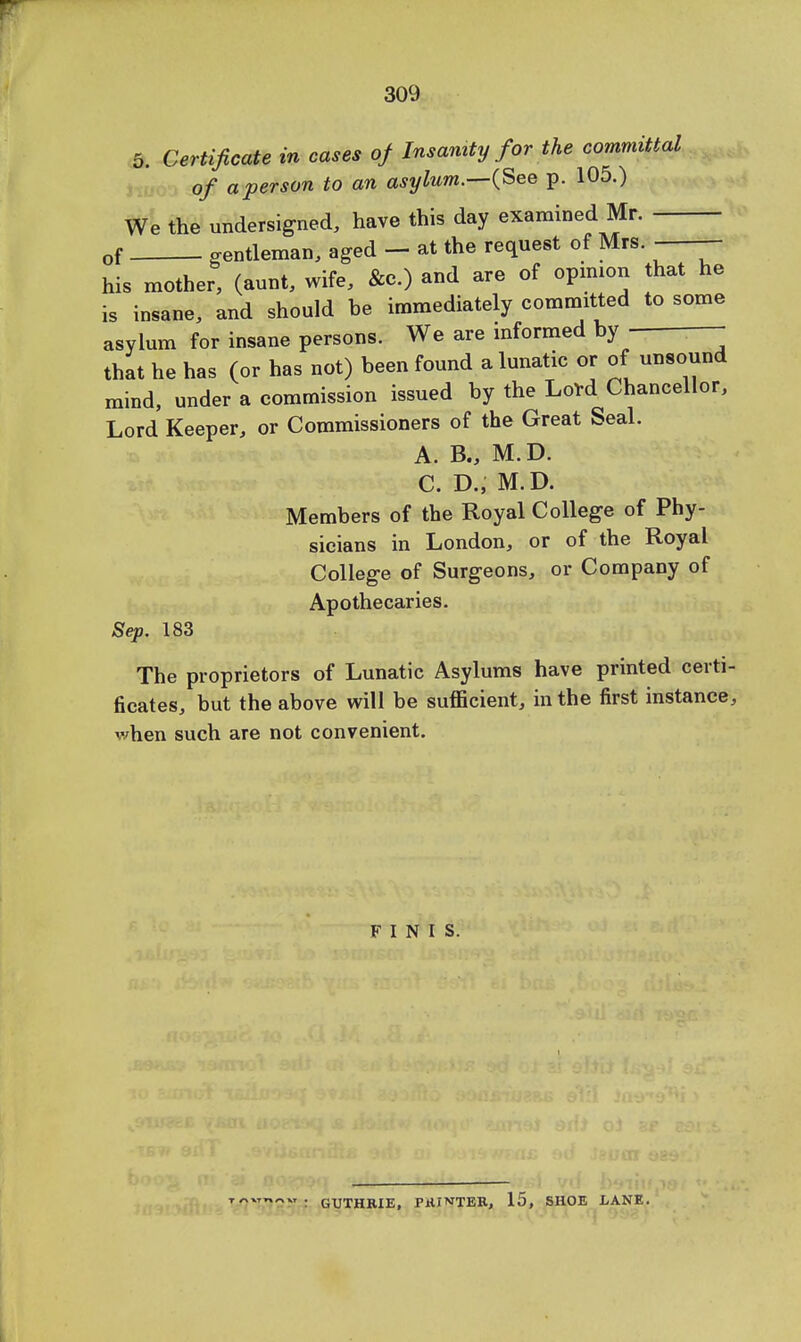 5. Certificate in cases of Insanity for the committal of a person to an asylum.—(See p. 105.) We the undersigned, have this day examined Mr. of gentleman, aged - at the request of Mrs. ■—— his mother, (aunt, wife, &c.) and are of opinion that he is insane, and should be immediately committed to some asylum for insane persons. We are informed by - - that he has (or has not) been found a lunatic or of unsound mind, under a commission issued by the Lord Chancellor, Lord Keeper, or Commissioners of the Great Seal. A. B., M.D. C. D., M.D. Members of the Royal College of Phy- sicians in London, or of the Royal College of Surgeons, or Company of Apothecaries. Sep. 183 The proprietors of Lunatic Asylums have printed certi- ficates, but the above will be sufficient, in the first instance, when such are not convenient. FINIS. : GUTHRIE, PHILTER, 15, SHOE LANE.
