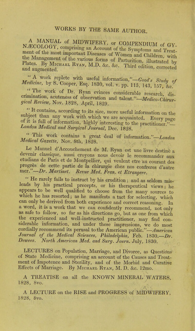 WORKS BY THE SAME AUTHOR. nJftoinrv MIDWIFERY, or COMPENDIUM of GY- rnf °GY'c?mPrising ™ Account of the Symptoms and Treat- ment of the most important Diseases of Women and Children with Jh£'TTk*^^?ra °f ***** iU-Sed by -drug—1 R™' MJX * *C TWrd editi°°> c™ '' A work replete with useful information,— Good's Study of Medicine, by S. Cooper, Esq. 1830, vol. v. pp. 115, 143, 157 &c  The work of Dr. Ryan evinces considerable research dis- crimination, acuteness of observation and talent.—Medico-Chirur- gical Review, Nov. 1828, AprU, 1829.  It contains, according to its size, more useful information on the subject than any work with which we are acquainted. Every page V j ™ °f mformation» hig% interesting to the practitioner — London Medical and Surgical Journal, Dec. 1828. WOfk contains a deal of information.—London Medical Gazette, Nov. 8th, 1828. Le Manuel d'Accouchement de M. Ryan est une livre destine a devenir classique, aussi croyons nous devoir le recommander aux etudians de Paris et de MontpeUier, qui veulent etre au courant des progres de cette partie de la chirurgie chez nos confreres d'autre mer.—Dr. Martinet. Revue Med. Fran, et Etrangere.  He rarely fails to instruct by his erudition; and as seldom mis- leads by his practical precepts, or his therapeutical views; he appears to be well qualified to choose from the many sources to which he has resorted; as he manifests a tact for selecting, which can only be derived from both experience and correct reasoning. In a word, it is a work that we can confidently recommend, not only as safe to follow, so far as his directions go, but as one from which the experienced and well-instructed practitioner, may find con- siderable information, and under these impressions, we do most cordially recommend its perusal to the American public.—American Journal of the Medical Sciences, Philadelphia, Feb. 1830.—Dr. Dewees. North American Med. and Surg. Journ. July, 1830. LECTURES on Population, Marriage, and Divorce, as Questions of State Medicine, comprising an account of the Causes and Treat- ment of Impotence and Sterility, and of the Morbid and Curative Effects of Marriage. By Michael Ryan, M. D. &c. 12mo. A TREATISE on all the KNOWN MINERAL WATERS, 1828, 8vo. A LECTURE on the RISE and PROGRESS of MIDWIFERY, 1828, 8vo.