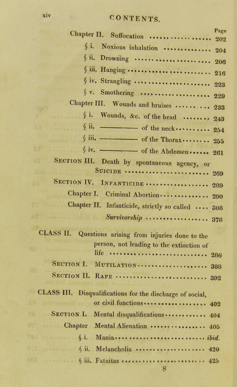 Chapter II. Suffocation 202 § i. Noxious inhalation 204 § ii. Drowning 206 § iii. Hanging 216 § iv. Strangling 223 § V. Smothering 229 Chapter III, Wounds and bruises ... 233 § i. Wounds, &c. of the head 243 § of the neck 254 i i of the Thorax 255 § ■ of the Abdomen 261 Section III. Death by spontaneous agency, or Suicide 269 Section IV. Infanticide 289 Chapter I. Criminal Abortion 290 Chapter II. Infanticide, strictly so called .... 308 Survivorship 373 CLASS II. Questions arising from injuries done to the person, not leading to the extinction of life 286 Section I. Mutilation 388 Section II. Rape 392 CLASS III. Disqualifications for the discharge of social, or civil functions ••• 402 Section I. Mental disqualifications 404 Chapter Mental Alienation • 405 § i. Mania* • ibid. § ii. Melancholia 420 § iii. Fatuitas • • 425 8