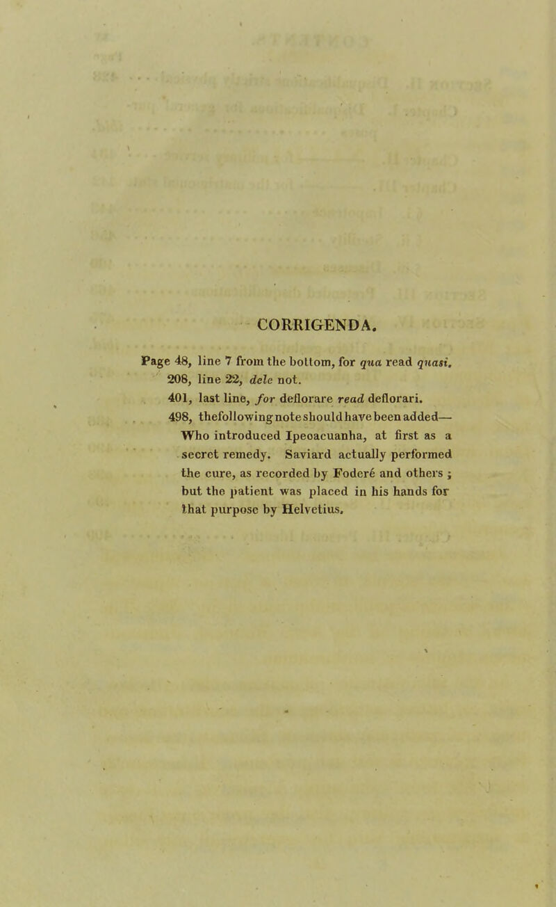 CORRIGENDA. Page 48, line 7 from the botlom, for qua read quasi, 208, line 22, dele not. 401, last line, for deflorare read deflorari. 498, thefollowingnoteshouldhavebeen added— Who introduced Ipecacuanha, at first as a secret remedy. Saviard actually performed the cure, as recorded by Foder6 and others ; but the patient was placed in his hands for that purpose by Helvelius.