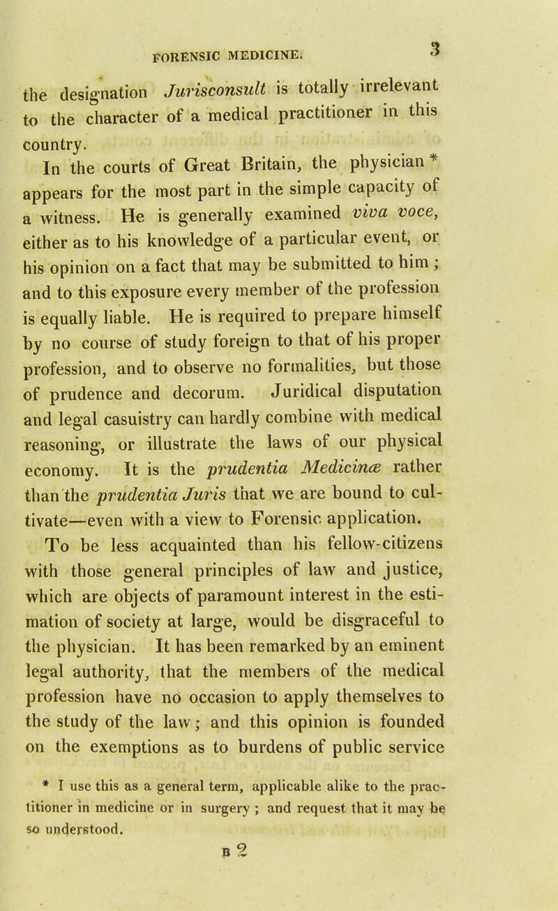 the designation Jurisconsult is totally irrelevant to the character of a medical practitioner in this country. In the courts of Great Britain, the physician * appears for the most part in the simple capacity of a witness. He is generally examined viva voce, either as to his knowledge of a particular event, or his opinion on a fact that may be submitted to him ; and to this exposure every member of the profession is equally liable. He is required to prepare himself by no course of study foreign to that of his proper profession, and to observe no formalities, but those of prudence and decorum. Juridical disputation and legal casuistry can hardly combine with medical reasoning, or illustrate the laws of our physical economy. It is the prudentia Medicince rather than the prudentia Juris that we are bound to cul- tivate—even with a view to Forensic application. To be less acquainted than his fellow-citizens with those general principles of law and justice, which are objects of paramount interest in the esti- mation of society at large, would be disgraceful to the physician. It has been remarked by an eminent legal authority, that the members of the medical profession have nO occasion to apply themselves to the study of the law; and this opinion is founded on the exemptions as to burdens of public service * I use this as a general terra, applicable alike to the prac- titioner in medicine or in surgery ; and request that it may so understood. b2