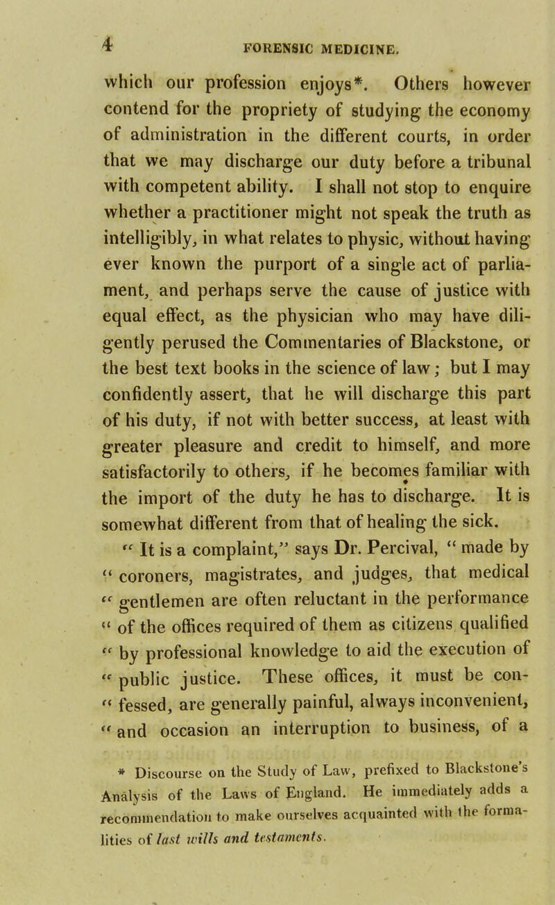 which our profession enjoys*. Others however contend for the propriety of studying the economy of administration in the different courts, in order that we may discharge our duty before a tribunal with competent abihty. I shall not stop to enquire whether a practitioner might not speak the truth as intelligibly, in what relates to physic, without having ever known the purport of a single act of parlia- ment, and perhaps serve the cause of justice with equal effect, as the physician who may have dili- gently perused the Commentaries of Blackstone, or the best text books in the science of law; but I may confidently assert, that he will discharge this part of his duty, if not with better success, at least with greater pleasure and credit to himself, and more satisfactorily to others, if he becomes familiar with the import of the duty he has to discharge. It is somewhat different from that of healing the sick.  It is a complaint, says Dr. Percival,  made by coroners, magistrates, and judges, that medical gentlemen are often reluctant in the performance  of the offices required of them as citizens qualified  by professional knowledge to aid the execution of public justice. These offices, it must be con-  fessed, are generally painful, always inconvenient,  and occasion an interruption to business, of a * Discourse on the Study of Law, prefixed to Blackstone's Analysis of the Laws of England. He immediately adds a recommendation to make ourselves acquainted with ihe forma- lities of last wills and testaments.