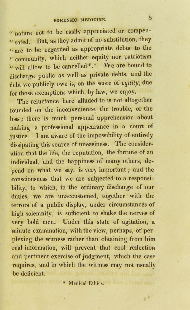  nature not to be easily appreciated or compen-  sated. But, as they admit of no substitution, they  are to be regarded as appropriate debts to the community, which neither equity nor patriotism  will allow to be cancelled*. We are bound to discharge public as well as private debts, and the debt we publicly owe is, on the score of equity, due for those exemptions which, by law, we enjoy. The reluctance here alluded to is not altogether founded on the inconvenience, the trouble, or the loss; there is much personal apprehension about making a professional appearance in a court of justice. I am aware of the impossibiHty of entirely dissipating this source of uneasiness. The consider- ation that the life, the reputation, the fortune of an individual, and the happiness of many others, de- pend on what we say, is very important; and the consciousness that we are subjected to a responsi- bility, to which, in the ordinary discharge of our duties, we are unaccustomed, together with the terrors of a public display, under circumstances of high solemnity, is sufficient to shake the nerves of very bold men. Under this state of agitation, a minute examination, with the view, perhaps, of per- plexing the witness rather than obtaining from him real information, will prevent that cool reflection and pertinent exercise of judgment, which the case requires, and in which the witness may not usually be deficient. * Medical Ethics.