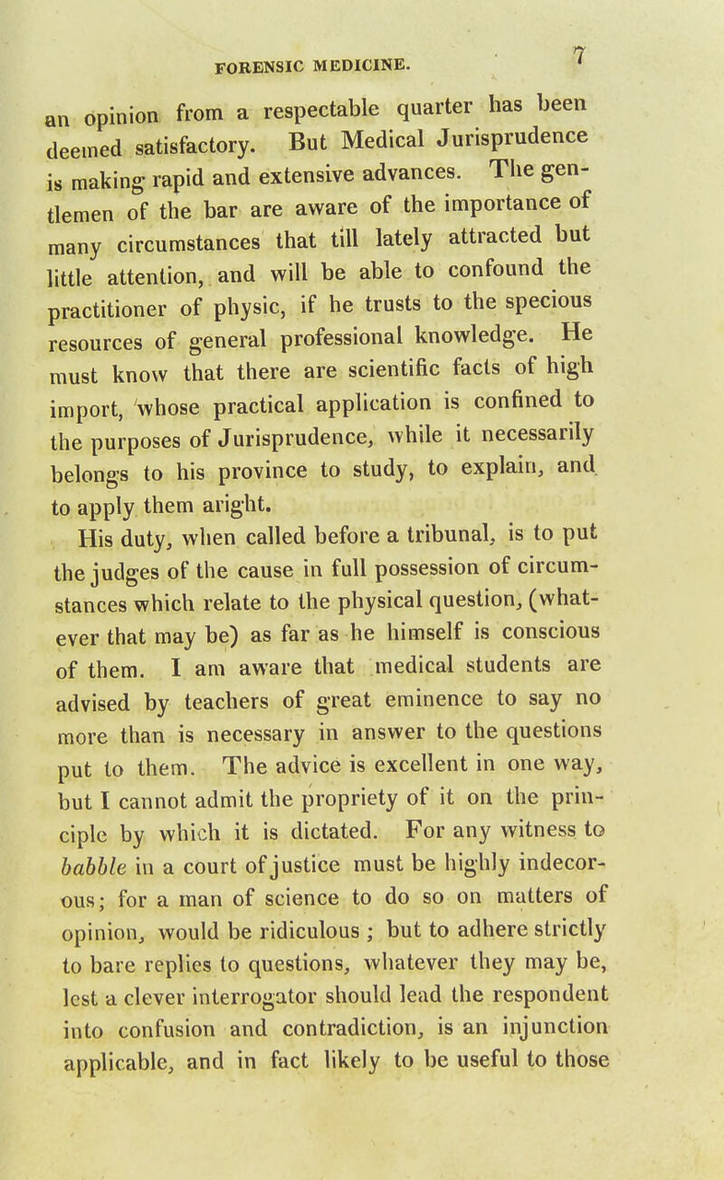 an opinion from a respectable quarter has been deemed satisfactory. But Medical Jurisprudence is making rapid and extensive advances. The gen- tlemen of the bar are aware of the importance of many circumstances that till lately attracted but little attention, and will be able to confound the practitioner of physic, if he trusts to the specious resources of general professional knowledge. He must know that there are scientific facts of high import, whose practical application is confined to the purposes of Jurisprudence, while it necessarily belongs to his province to study, to explain, and to apply them aright. His duty, when called before a tribunal, is to put the judges of the cause in full possession of circum- stances which relate to the physical question, (what- ever that may be) as far as he himself is conscious of them. I am aware that medical students are advised by teachers of great eminence to say no more than is necessary in answer to the questions put to them. The advice is excellent in one way, but I cannot admit the propriety of it on the prin- ciple by which it is dictated. For any witness to babble in a court of justice must be highly indecor- ous; for a man of science to do so on matters of opinion, would be ridiculous ; but to adhere strictly to bare replies to questions, whatever they may be, lest a clever interrogator should lead the respondent into confusion and contradiction, is an injunction applicable, and in fact likely to be useful to those